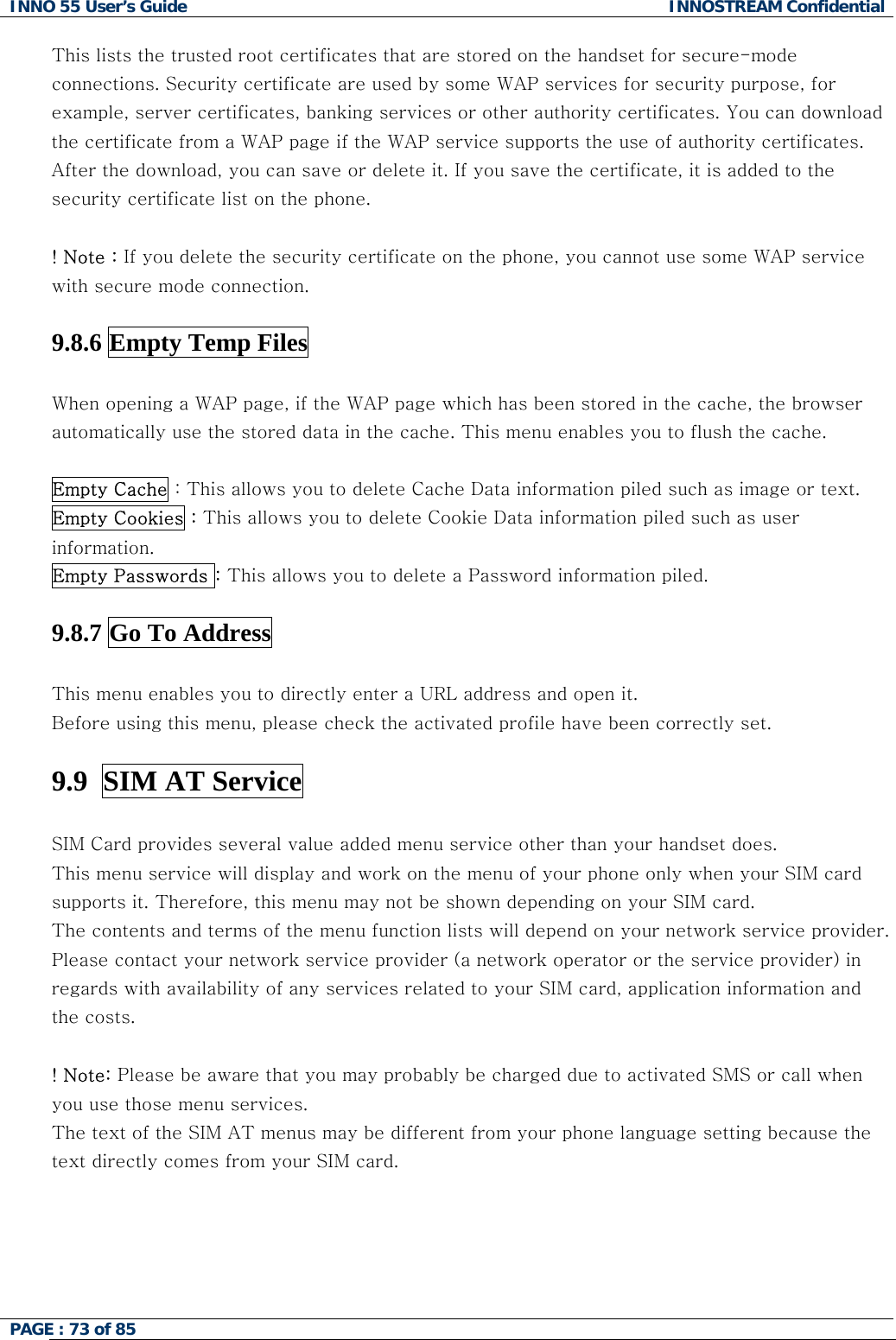 INNO 55 User&rsquo;s Guide  INNOSTREAM Confidential PAGE : 73 of 85    This lists the trusted root certificates that are stored on the handset for secure-mode connections. Security certificate are used by some WAP services for security purpose, for example, server certificates, banking services or other authority certificates. You can download the certificate from a WAP page if the WAP service supports the use of authority certificates. After the download, you can save or delete it. If you save the certificate, it is added to the security certificate list on the phone.  ! Note : If you delete the security certificate on the phone, you cannot use some WAP service with secure mode connection.   9.8.6 Empty Temp Files    When opening a WAP page, if the WAP page which has been stored in the cache, the browser automatically use the stored data in the cache. This menu enables you to flush the cache.  Empty Cache : This allows you to delete Cache Data information piled such as image or text.  Empty Cookies : This allows you to delete Cookie Data information piled such as user information. Empty Passwords : This allows you to delete a Password information piled.  9.8.7 Go To Address    This menu enables you to directly enter a URL address and open it.  Before using this menu, please check the activated profile have been correctly set.  9.9  SIM AT Service    SIM Card provides several value added menu service other than your handset does. This menu service will display and work on the menu of your phone only when your SIM card supports it. Therefore, this menu may not be shown depending on your SIM card. The contents and terms of the menu function lists will depend on your network service provider. Please contact your network service provider (a network operator or the service provider) in regards with availability of any services related to your SIM card, application information and the costs.  ! Note: Please be aware that you may probably be charged due to activated SMS or call when you use those menu services. The text of the SIM AT menus may be different from your phone language setting because the text directly comes from your SIM card.    