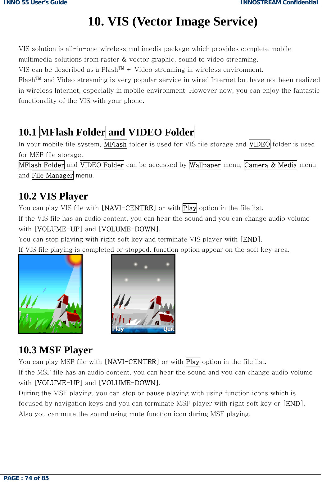 INNO 55 User&rsquo;s Guide  INNOSTREAM Confidential PAGE : 74 of 85    10. VIS (Vector Image Service)  VIS solution is all-in-one wireless multimedia package which provides complete mobile multimedia solutions from raster &amp; vector graphic, sound to video streaming.  VIS can be described as a Flash&trade; + Video streaming in wireless environment.    Flash&trade; and Video streaming is very popular service in wired Internet but have not been realized in wireless Internet, especially in mobile environment. However now, you can enjoy the fantastic functionality of the VIS with your phone.   10.1 MFlash Folder and VIDEO Folder In your mobile file system, MFlash folder is used for VIS file storage and VIDEO folder is used for MSF file storage. MFlash Folder and VIDEO Folder can be accessed by Wallpaper menu, Camera &amp; Media menu and File Manager menu.  10.2 VIS Player You can play VIS file with [NAVI-CENTRE] or with Play option in the file list. If the VIS file has an audio content, you can hear the sound and you can change audio volume with [VOLUME-UP] and [VOLUME-DOWN]. You can stop playing with right soft key and terminate VIS player with [END]. If VIS file playing is completed or stopped, function option appear on the soft key area.                 10.3 MSF Player You can play MSF file with [NAVI-CENTER] or with Play option in the file list. If the MSF file has an audio content, you can hear the sound and you can change audio volume with [VOLUME-UP] and [VOLUME-DOWN]. During the MSF playing, you can stop or pause playing with using function icons which is focused by navigation keys and you can terminate MSF player with right soft key or [END]. Also you can mute the sound using mute function icon during MSF playing. 