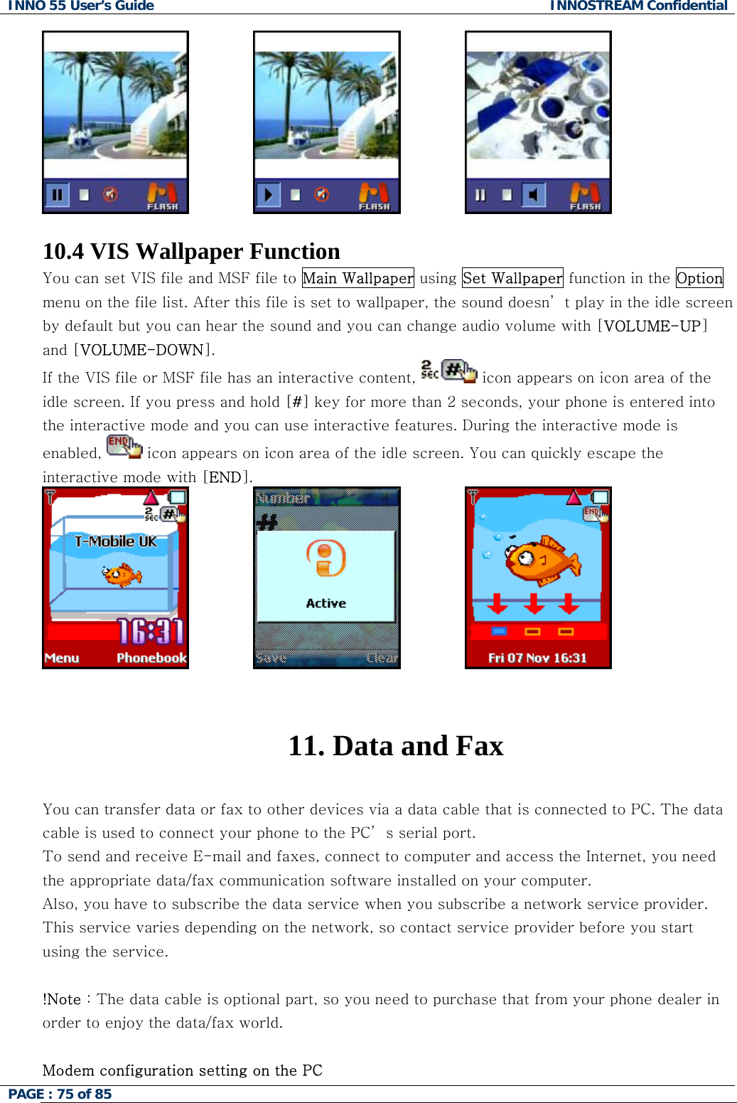 INNO 55 User&rsquo;s Guide  INNOSTREAM Confidential PAGE : 75 of 85                                  10.4 VIS Wallpaper Function You can set VIS file and MSF file to Main Wallpaper using Set Wallpaper function in the Option menu on the file list. After this file is set to wallpaper, the sound doesn&rsquo; t play in the idle screen by default but you can hear the sound and you can change audio volume with [VOLUME-UP] and [VOLUME-DOWN]. If the VIS file or MSF file has an interactive content,   icon appears on icon area of the idle screen. If you press and hold [#] key for more than 2 seconds, your phone is entered into the interactive mode and you can use interactive features. During the interactive mode is enabled,   icon appears on icon area of the idle screen. You can quickly escape the interactive mode with [END].                                11. Data and Fax  You can transfer data or fax to other devices via a data cable that is connected to PC. The data cable is used to connect your phone to the PC&rsquo; s serial port. To send and receive E-mail and faxes, connect to computer and access the Internet, you need the appropriate data/fax communication software installed on your computer.  Also, you have to subscribe the data service when you subscribe a network service provider. This service varies depending on the network, so contact service provider before you start using the service.   !Note : The data cable is optional part, so you need to purchase that from your phone dealer in order to enjoy the data/fax world.  Modem configuration setting on the PC 