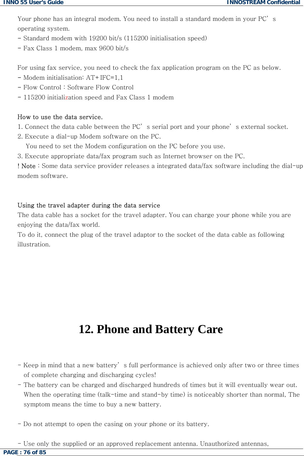 INNO 55 User&rsquo;s Guide  INNOSTREAM Confidential PAGE : 76 of 85    Your phone has an integral modem. You need to install a standard modem in your PC&rsquo; s operating system. - Standard modem with 19200 bit/s (115200 initialisation speed) - Fax Class 1 modem, max 9600 bit/s  For using fax service, you need to check the fax application program on the PC as below. - Modem initialisation: AT+IFC=1,1 - Flow Control : Software Flow Control - 115200 initialization speed and Fax Class 1 modem  How to use the data service. 1. Connect the data cable between the PC&rsquo; s serial port and your phone&rsquo; s external socket.  2. Execute a dial-up Modem software on the PC.     You need to set the Modem configuration on the PC before you use. 3. Execute appropriate data/fax program such as Internet browser on the PC. ! Note : Some data service provider releases a integrated data/fax software including the dial-up modem software.   Using the travel adapter during the data service  The data cable has a socket for the travel adapter. You can charge your phone while you are enjoying the data/fax world.  To do it, connect the plug of the travel adaptor to the socket of the data cable as following illustration.        12. Phone and Battery Care   - Keep in mind that a new battery&rsquo; s full performance is achieved only after two or three times of complete charging and discharging cycles! - The battery can be charged and discharged hundreds of times but it will eventually wear out. When the operating time (talk-time and stand-by time) is noticeably shorter than normal, The symptom means the time to buy a new battery.  - Do not attempt to open the casing on your phone or its battery.  - Use only the supplied or an approved replacement antenna. Unauthorized antennas,  