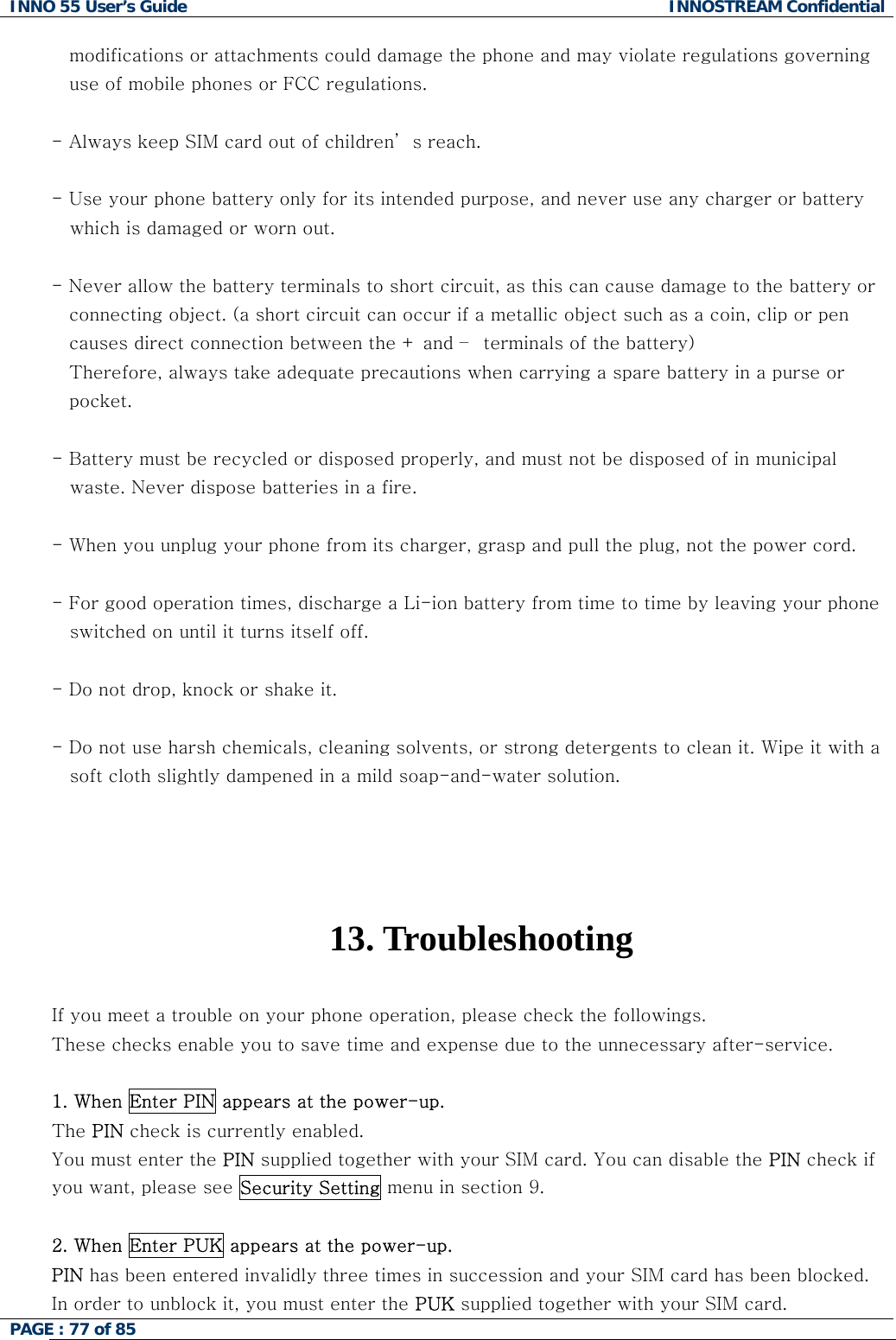 INNO 55 User&rsquo;s Guide  INNOSTREAM Confidential PAGE : 77 of 85    modifications or attachments could damage the phone and may violate regulations governing  use of mobile phones or FCC regulations.  - Always keep SIM card out of children&rsquo; s reach.  - Use your phone battery only for its intended purpose, and never use any charger or battery    which is damaged or worn out.  - Never allow the battery terminals to short circuit, as this can cause damage to the battery or  connecting object. (a short circuit can occur if a metallic object such as a coin, clip or pen causes direct connection between the + and &ndash;  terminals of the battery)  Therefore, always take adequate precautions when carrying a spare battery in a purse or  pocket.  - Battery must be recycled or disposed properly, and must not be disposed of in municipal    waste. Never dispose batteries in a fire.  - When you unplug your phone from its charger, grasp and pull the plug, not the power cord.  - For good operation times, discharge a Li-ion battery from time to time by leaving your phone     switched on until it turns itself off.  - Do not drop, knock or shake it.  - Do not use harsh chemicals, cleaning solvents, or strong detergents to clean it. Wipe it with a     soft cloth slightly dampened in a mild soap-and-water solution.     13. Troubleshooting  If you meet a trouble on your phone operation, please check the followings. These checks enable you to save time and expense due to the unnecessary after-service.  1. When Enter PIN appears at the power-up. The PIN check is currently enabled. You must enter the PIN supplied together with your SIM card. You can disable the PIN check if you want, please see Security Setting menu in section 9.  2. When Enter PUK appears at the power-up.  PIN has been entered invalidly three times in succession and your SIM card has been blocked. In order to unblock it, you must enter the PUK supplied together with your SIM card. 