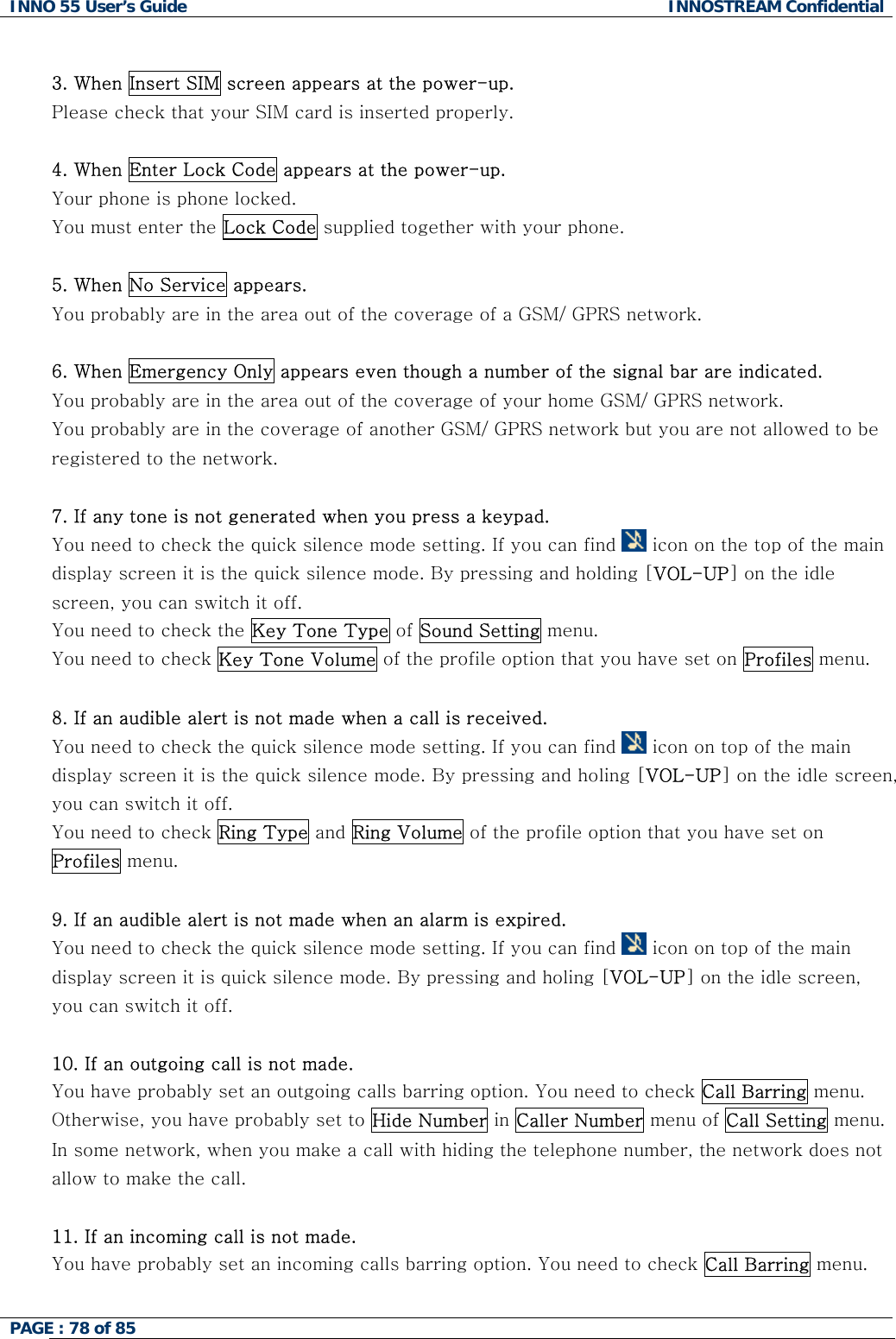 INNO 55 User&rsquo;s Guide  INNOSTREAM Confidential PAGE : 78 of 85     3. When Insert SIM screen appears at the power-up. Please check that your SIM card is inserted properly.  4. When Enter Lock Code appears at the power-up. Your phone is phone locked. You must enter the Lock Code supplied together with your phone.  5. When No Service appears. You probably are in the area out of the coverage of a GSM/ GPRS network.  6. When Emergency Only appears even though a number of the signal bar are indicated. You probably are in the area out of the coverage of your home GSM/ GPRS network. You probably are in the coverage of another GSM/ GPRS network but you are not allowed to be registered to the network.  7. If any tone is not generated when you press a keypad. You need to check the quick silence mode setting. If you can find   icon on the top of the main display screen it is the quick silence mode. By pressing and holding [VOL-UP] on the idle screen, you can switch it off. You need to check the Key Tone Type of Sound Setting menu. You need to check Key Tone Volume of the profile option that you have set on Profiles menu.  8. If an audible alert is not made when a call is received. You need to check the quick silence mode setting. If you can find   icon on top of the main display screen it is the quick silence mode. By pressing and holing [VOL-UP] on the idle screen, you can switch it off. You need to check Ring Type and Ring Volume of the profile option that you have set on Profiles menu.  9. If an audible alert is not made when an alarm is expired. You need to check the quick silence mode setting. If you can find   icon on top of the main display screen it is quick silence mode. By pressing and holing [VOL-UP] on the idle screen, you can switch it off.  10. If an outgoing call is not made. You have probably set an outgoing calls barring option. You need to check Call Barring menu. Otherwise, you have probably set to Hide Number in Caller Number menu of Call Setting menu. In some network, when you make a call with hiding the telephone number, the network does not allow to make the call.  11. If an incoming call is not made. You have probably set an incoming calls barring option. You need to check Call Barring menu.  