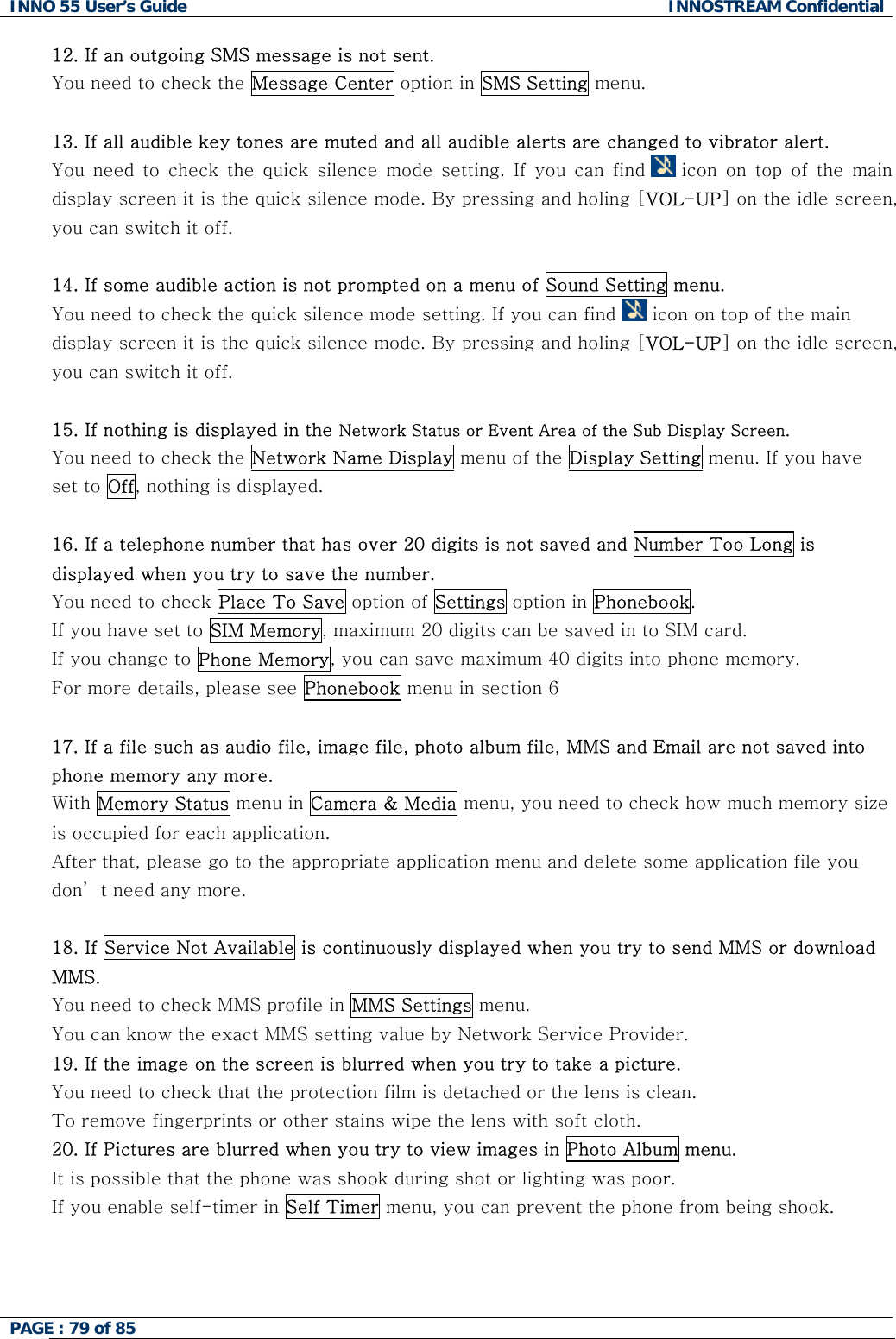 INNO 55 User&rsquo;s Guide  INNOSTREAM Confidential PAGE : 79 of 85    12. If an outgoing SMS message is not sent. You need to check the Message Center option in SMS Setting menu.  13. If all audible key tones are muted and all audible alerts are changed to vibrator alert. You  need  to  check  the  quick  silence  mode  setting.  If  you  can  find   icon on  top  of  the  main display screen it is the quick silence mode. By pressing and holing [VOL-UP] on the idle screen, you can switch it off.  14. If some audible action is not prompted on a menu of Sound Setting menu. You need to check the quick silence mode setting. If you can find   icon on top of the main display screen it is the quick silence mode. By pressing and holing [VOL-UP] on the idle screen, you can switch it off.  15. If nothing is displayed in the Network Status or Event Area of the Sub Display Screen. You need to check the Network Name Display menu of the Display Setting menu. If you have set to Off, nothing is displayed.  16. If a telephone number that has over 20 digits is not saved and Number Too Long is displayed when you try to save the number. You need to check Place To Save option of Settings option in Phonebook.  If you have set to SIM Memory, maximum 20 digits can be saved in to SIM card. If you change to Phone Memory, you can save maximum 40 digits into phone memory. For more details, please see Phonebook menu in section 6  17. If a file such as audio file, image file, photo album file, MMS and Email are not saved into phone memory any more.  With Memory Status menu in Camera &amp; Media menu, you need to check how much memory size is occupied for each application. After that, please go to the appropriate application menu and delete some application file you don&rsquo; t need any more.  18. If Service Not Available is continuously displayed when you try to send MMS or download MMS. You need to check MMS profile in MMS Settings menu.    You can know the exact MMS setting value by Network Service Provider. 19. If the image on the screen is blurred when you try to take a picture. You need to check that the protection film is detached or the lens is clean. To remove fingerprints or other stains wipe the lens with soft cloth. 20. If Pictures are blurred when you try to view images in Photo Album menu. It is possible that the phone was shook during shot or lighting was poor. If you enable self-timer in Self Timer menu, you can prevent the phone from being shook.   