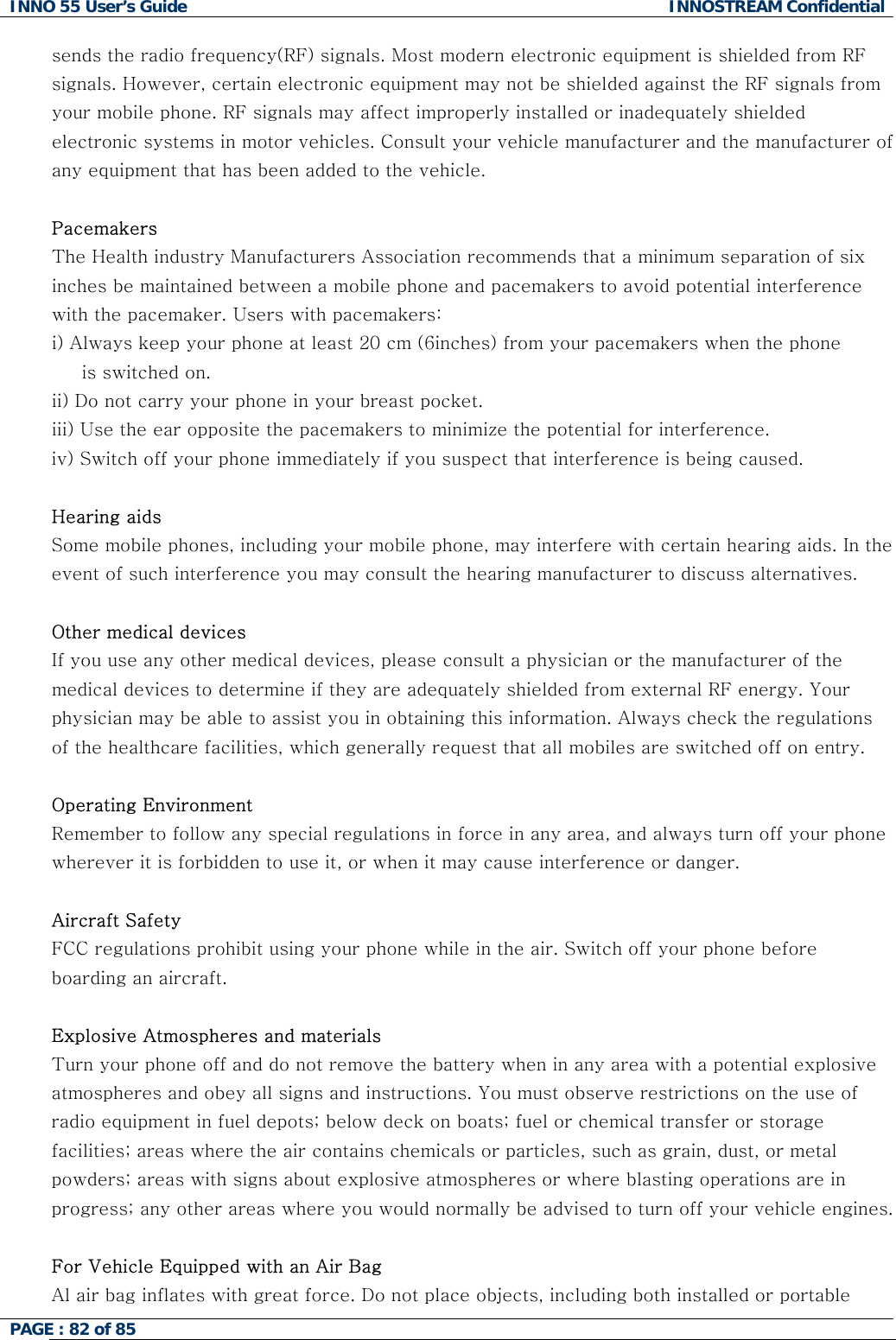 INNO 55 User&rsquo;s Guide  INNOSTREAM Confidential PAGE : 82 of 85    sends the radio frequency(RF) signals. Most modern electronic equipment is shielded from RF signals. However, certain electronic equipment may not be shielded against the RF signals from your mobile phone. RF signals may affect improperly installed or inadequately shielded electronic systems in motor vehicles. Consult your vehicle manufacturer and the manufacturer of any equipment that has been added to the vehicle.   Pacemakers The Health industry Manufacturers Association recommends that a minimum separation of six inches be maintained between a mobile phone and pacemakers to avoid potential interference with the pacemaker. Users with pacemakers: i) Always keep your phone at least 20 cm (6inches) from your pacemakers when the phone      is switched on. ii) Do not carry your phone in your breast pocket. iii) Use the ear opposite the pacemakers to minimize the potential for interference. iv) Switch off your phone immediately if you suspect that interference is being caused.  Hearing aids  Some mobile phones, including your mobile phone, may interfere with certain hearing aids. In the event of such interference you may consult the hearing manufacturer to discuss alternatives.  Other medical devices If you use any other medical devices, please consult a physician or the manufacturer of the medical devices to determine if they are adequately shielded from external RF energy. Your physician may be able to assist you in obtaining this information. Always check the regulations of the healthcare facilities, which generally request that all mobiles are switched off on entry.  Operating Environment Remember to follow any special regulations in force in any area, and always turn off your phone wherever it is forbidden to use it, or when it may cause interference or danger.  Aircraft Safety FCC regulations prohibit using your phone while in the air. Switch off your phone before boarding an aircraft.  Explosive Atmospheres and materials Turn your phone off and do not remove the battery when in any area with a potential explosive atmospheres and obey all signs and instructions. You must observe restrictions on the use of radio equipment in fuel depots; below deck on boats; fuel or chemical transfer or storage facilities; areas where the air contains chemicals or particles, such as grain, dust, or metal powders; areas with signs about explosive atmospheres or where blasting operations are in progress; any other areas where you would normally be advised to turn off your vehicle engines.  For Vehicle Equipped with an Air Bag Al air bag inflates with great force. Do not place objects, including both installed or portable 