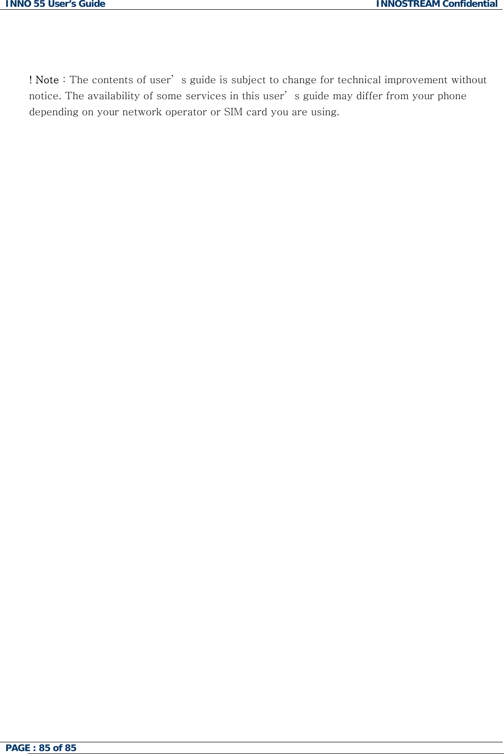 INNO 55 User&rsquo;s Guide  INNOSTREAM Confidential PAGE : 85 of 85       ! Note : The contents of user&rsquo; s guide is subject to change for technical improvement without notice. The availability of some services in this user&rsquo; s guide may differ from your phone depending on your network operator or SIM card you are using.         