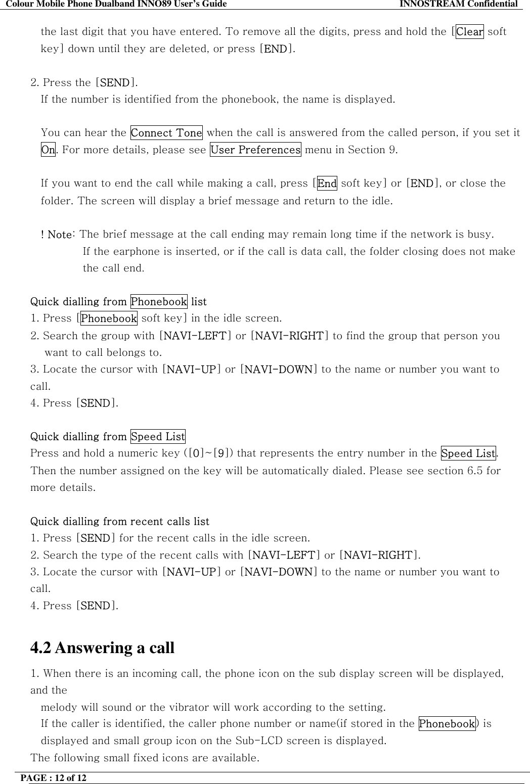Colour Mobile Phone Dualband INNO89 User&rsquo;s Guide  INNOSTREAM Confidential PAGE : 12 of 12    the last digit that you have entered. To remove all the digits, press and hold the [Clear soft  key] down until they are deleted, or press [END].  2. Press the [SEND].  If the number is identified from the phonebook, the name is displayed.  You can hear the Connect Tone when the call is answered from the called person, if you set it On. For more details, please see User Preferences menu in Section 9.  If you want to end the call while making a call, press [End soft key] or [END], or close the folder. The screen will display a brief message and return to the idle.  ! Note: The brief message at the call ending may remain long time if the network is busy. If the earphone is inserted, or if the call is data call, the folder closing does not make the call end.  Quick dialling from Phonebook list 1. Press [Phonebook soft key] in the idle screen. 2. Search the group with [NAVI-LEFT] or [NAVI-RIGHT] to find the group that person you  want to call belongs to. 3. Locate the cursor with [NAVI-UP] or [NAVI-DOWN] to the name or number you want to call. 4. Press [SEND].  Quick dialling from Speed List Press and hold a numeric key ([0]~[9]) that represents the entry number in the Speed List. Then the number assigned on the key will be automatically dialed. Please see section 6.5 for more details.  Quick dialling from recent calls list 1. Press [SEND] for the recent calls in the idle screen. 2. Search the type of the recent calls with [NAVI-LEFT] or [NAVI-RIGHT]. 3. Locate the cursor with [NAVI-UP] or [NAVI-DOWN] to the name or number you want to call. 4. Press [SEND].  4.2 Answering a call 1. When there is an incoming call, the phone icon on the sub display screen will be displayed, and the   melody will sound or the vibrator will work according to the setting.     If the caller is identified, the caller phone number or name(if stored in the Phonebook) is displayed and small group icon on the Sub-LCD screen is displayed. The following small fixed icons are available. 