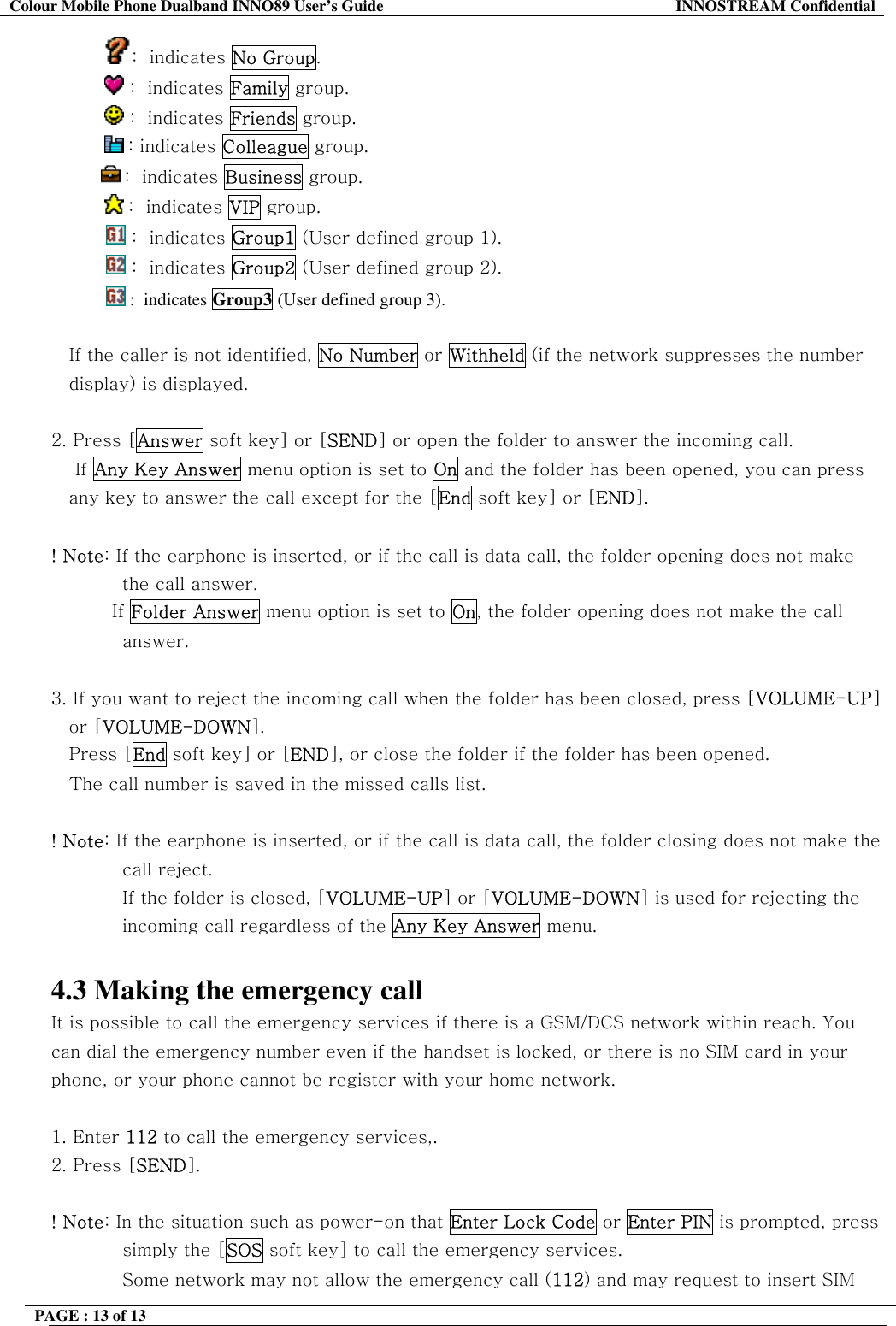 Colour Mobile Phone Dualband INNO89 User&rsquo;s Guide  INNOSTREAM Confidential PAGE : 13 of 13    :  indicates No Group.             :  indicates Family group.             :  indicates Friends group.       : indicates Colleague group.  :  indicates Business group.            :  indicates VIP group.  :  indicates Group1 (User defined group 1).  :  indicates Group2 (User defined group 2).  :  indicates Group3 (User defined group 3).  If the caller is not identified, No Number or Withheld (if the network suppresses the number  display) is displayed.  2. Press [Answer soft key] or [SEND] or open the folder to answer the incoming call.     If Any Key Answer menu option is set to On and the folder has been opened, you can press any key to answer the call except for the [End soft key] or [END].  ! Note: If the earphone is inserted, or if the call is data call, the folder opening does not make the call answer.           If Folder Answer menu option is set to On, the folder opening does not make the call answer.  3. If you want to reject the incoming call when the folder has been closed, press [VOLUME-UP] or [VOLUME-DOWN]. Press [End soft key] or [END], or close the folder if the folder has been opened.    The call number is saved in the missed calls list.  ! Note: If the earphone is inserted, or if the call is data call, the folder closing does not make the call reject. If the folder is closed, [VOLUME-UP] or [VOLUME-DOWN] is used for rejecting the incoming call regardless of the Any Key Answer menu.  4.3 Making the emergency call It is possible to call the emergency services if there is a GSM/DCS network within reach. You can dial the emergency number even if the handset is locked, or there is no SIM card in your phone, or your phone cannot be register with your home network.  1. Enter 112 to call the emergency services,.  2. Press [SEND].  ! Note: In the situation such as power-on that Enter Lock Code or Enter PIN is prompted, press simply the [SOS soft key] to call the emergency services. Some network may not allow the emergency call (112) and may request to insert SIM  