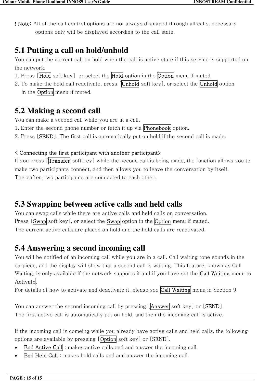 Colour Mobile Phone Dualband INNO89 User&rsquo;s Guide  INNOSTREAM Confidential PAGE : 15 of 15     ! Note: All of the call control options are not always displayed through all calls, necessary options only will be displayed according to the call state.  5.1 Putting a call on hold/unhold You can put the current call on hold when the call is active state if this service is supported on the network.  1. Press [Hold soft key], or select the Hold option in the Option menu if muted. 2. To make the held call reactivate, press [Unhold soft key], or select the Unhold option  in the Option menu if muted.   5.2 Making a second call You can make a second call while you are in a call.  1. Enter the second phone number or fetch it up via Phonebook option. 2. Press [SEND]. The first call is automatically put on hold if the second call is made.   < Connecting the first participant with another participant> If you press [Transfer soft key] while the second call is being made, the function allows you to make two participants connect, and then allows you to leave the conversation by itself. Thereafter, two participants are connected to each other.   5.3 Swapping between active calls and held calls You can swap calls while there are active calls and held calls on conversation.  Press [Swap soft key], or select the Swap option in the Option menu if muted. The current active calls are placed on hold and the held calls are reactivated.  5.4 Answering a second incoming call You will be notified of an incoming call while you are in a call. Call waiting tone sounds in the earpiece, and the display will show that a second call is waiting. This feature, known as Call Waiting, is only available if the network supports it and if you have set the Call Waiting menu to Activate.  For details of how to activate and deactivate it, please see Call Waiting menu in Section 9.  You can answer the second incoming call by pressing [Answer soft key] or [SEND]. The first active call is automatically put on hold, and then the incoming call is active.  If the incoming call is comeing while you already have active calls and held calls, the following options are available by pressing [Option soft key] or [SEND]. &bull;  End Active Call : makes active calls end and answer the incoming call. &bull;  End Held Call : makes held calls end and answer the incoming call.  