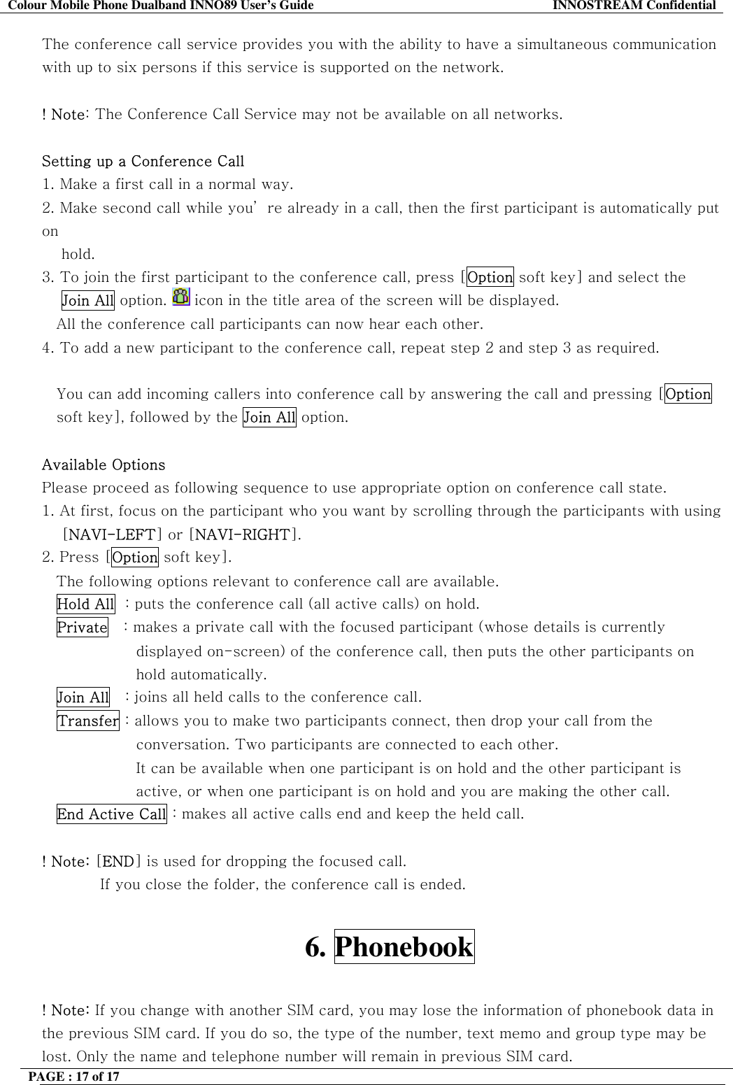 Colour Mobile Phone Dualband INNO89 User&rsquo;s Guide  INNOSTREAM Confidential PAGE : 17 of 17    The conference call service provides you with the ability to have a simultaneous communication with up to six persons if this service is supported on the network.  ! Note: The Conference Call Service may not be available on all networks.  Setting up a Conference Call 1.  Make a first call in a normal way. 2.  Make second call while you&rsquo; re already in a call, then the first participant is automatically put on      hold. 3.  To join the first participant to the conference call, press [Option soft key] and select the     Join All option.   icon in the title area of the screen will be displayed. All the conference call participants can now hear each other. 4. To add a new participant to the conference call, repeat step 2 and step 3 as required.  You can add incoming callers into conference call by answering the call and pressing [Option soft key], followed by the Join All option.  Available Options Please proceed as following sequence to use appropriate option on conference call state. 1. At first, focus on the participant who you want by scrolling through the participants with using     [NAVI-LEFT] or [NAVI-RIGHT].  2. Press [Option soft key]. The following options relevant to conference call are available. Hold All  : puts the conference call (all active calls) on hold. Private   : makes a private call with the focused participant (whose details is currently displayed on-screen) of the conference call, then puts the other participants on hold automatically. Join All   : joins all held calls to the conference call. Transfer : allows you to make two participants connect, then drop your call from the conversation. Two participants are connected to each other. It can be available when one participant is on hold and the other participant is active, or when one participant is on hold and you are making the other call. End Active Call : makes all active calls end and keep the held call.  ! Note: [END] is used for dropping the focused call. If you close the folder, the conference call is ended.  6. Phonebook  ! Note: If you change with another SIM card, you may lose the information of phonebook data in the previous SIM card. If you do so, the type of the number, text memo and group type may be lost. Only the name and telephone number will remain in previous SIM card. 