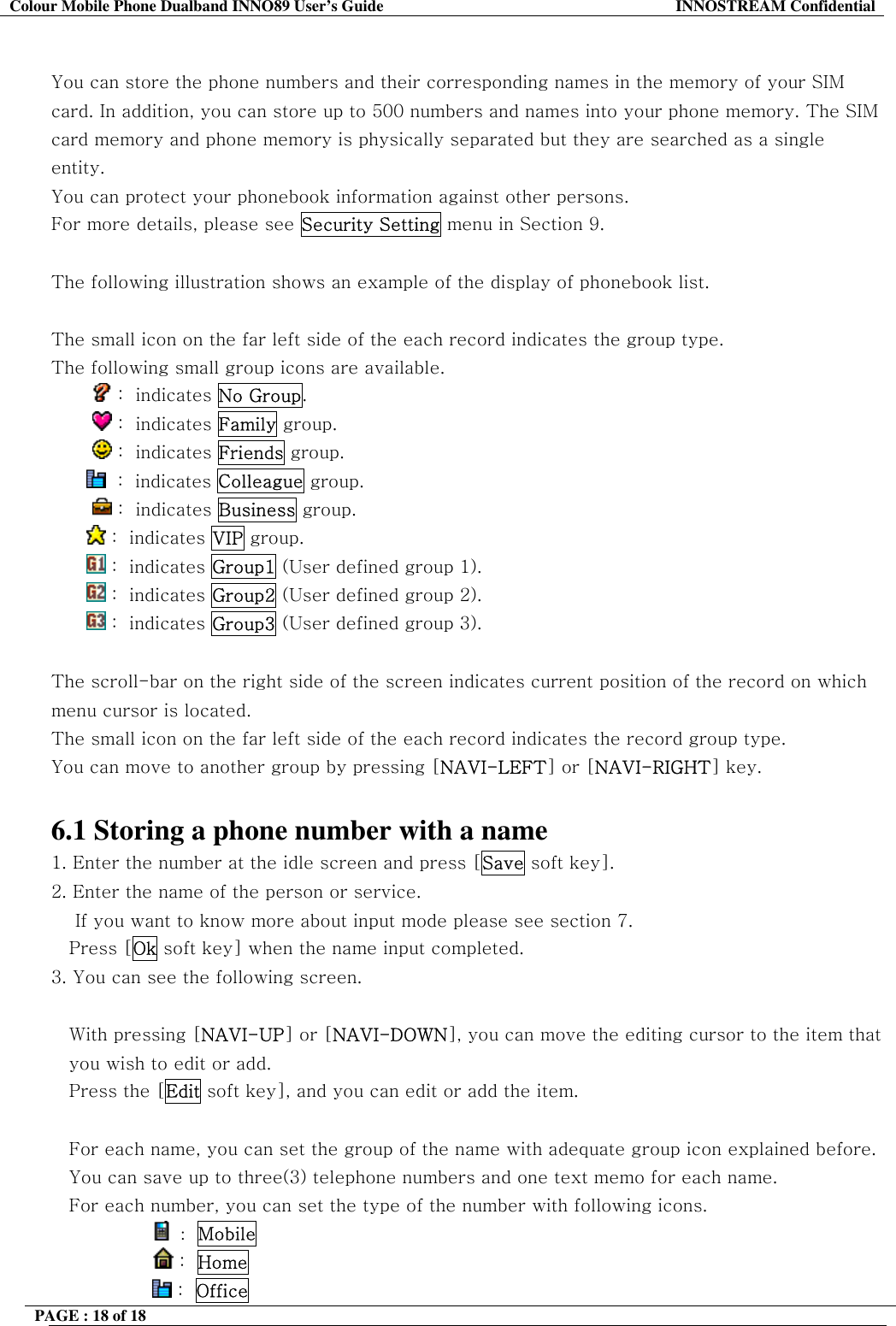 Colour Mobile Phone Dualband INNO89 User&rsquo;s Guide  INNOSTREAM Confidential PAGE : 18 of 18     You can store the phone numbers and their corresponding names in the memory of your SIM card. In addition, you can store up to 500 numbers and names into your phone memory. The SIM card memory and phone memory is physically separated but they are searched as a single entity. You can protect your phonebook information against other persons. For more details, please see Security Setting menu in Section 9.  The following illustration shows an example of the display of phonebook list.  The small icon on the far left side of the each record indicates the group type. The following small group icons are available.          :  indicates No Group.          :  indicates Family group.          :  indicates Friends group.   :  indicates Colleague group.          :  indicates Business group.  :  indicates VIP group.   :  indicates Group1 (User defined group 1).  :  indicates Group2 (User defined group 2).  :  indicates Group3 (User defined group 3).  The scroll-bar on the right side of the screen indicates current position of the record on which menu cursor is located.  The small icon on the far left side of the each record indicates the record group type.  You can move to another group by pressing [NAVI-LEFT] or [NAVI-RIGHT] key.  6.1 Storing a phone number with a name 1. Enter the number at the idle screen and press [Save soft key]. 2. Enter the name of the person or service.      If you want to know more about input mode please see section 7. Press [Ok soft key] when the name input completed.  3. You can see the following screen.  With pressing [NAVI-UP] or [NAVI-DOWN], you can move the editing cursor to the item that you wish to edit or add.  Press the [Edit soft key], and you can edit or add the item.  For each name, you can set the group of the name with adequate group icon explained before. You can save up to three(3) telephone numbers and one text memo for each name. For each number, you can set the type of the number with following icons.                  :  Mobile                  :  Home                 :  Office  