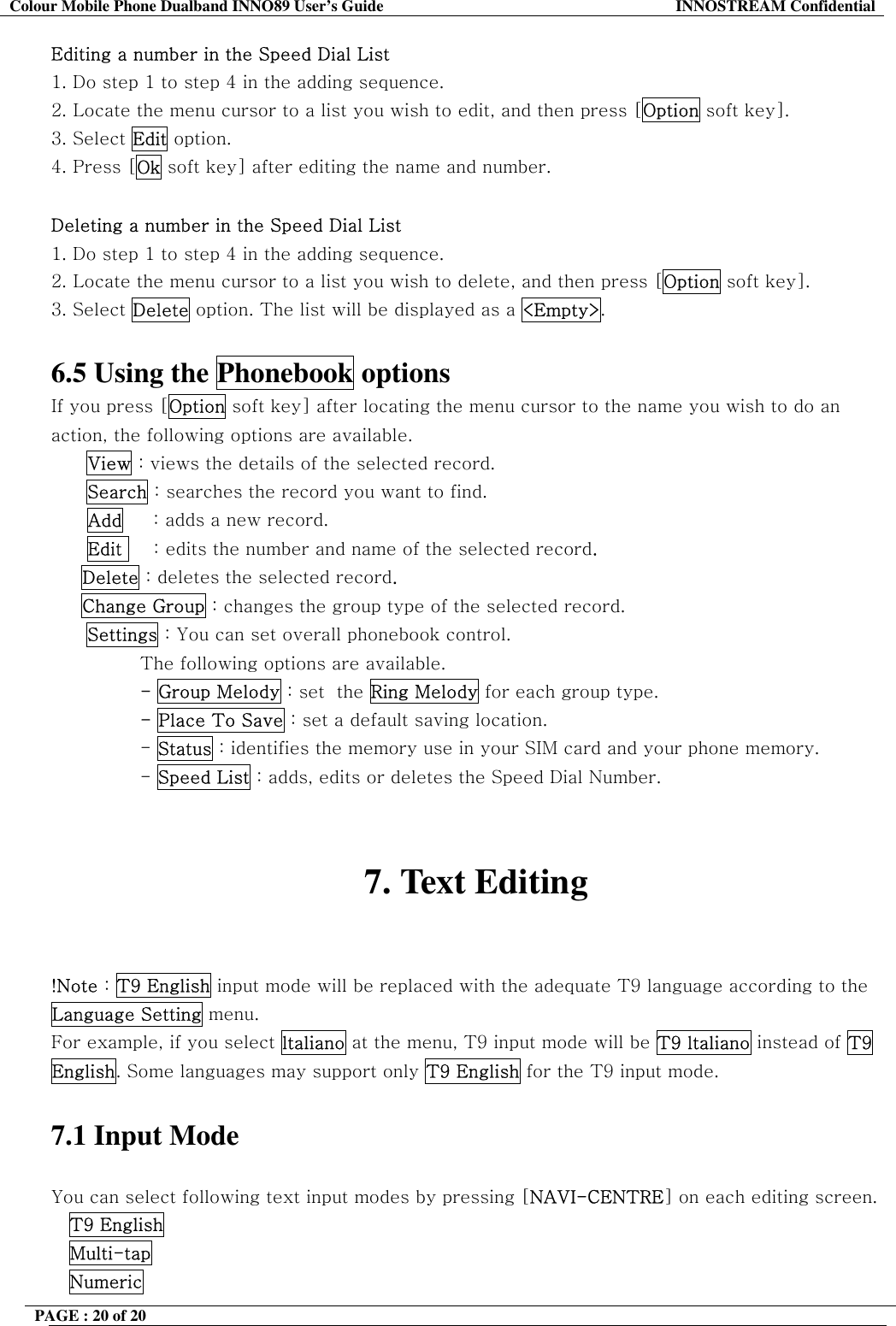 Colour Mobile Phone Dualband INNO89 User&rsquo;s Guide  INNOSTREAM Confidential PAGE : 20 of 20    Editing a number in the Speed Dial List 1. Do step 1 to step 4 in the adding sequence. 2. Locate the menu cursor to a list you wish to edit, and then press [Option soft key]. 3. Select Edit option. 4. Press [Ok soft key] after editing the name and number.  Deleting a number in the Speed Dial List 1. Do step 1 to step 4 in the adding sequence. 2. Locate the menu cursor to a list you wish to delete, and then press [Option soft key]. 3. Select Delete option. The list will be displayed as a <Empty>.  6.5 Using the Phonebook options If you press [Option soft key] after locating the menu cursor to the name you wish to do an action, the following options are available. View : views the details of the selected record. Search : searches the record you want to find.       Add     : adds a new record.       Edit     : edits the number and name of the selected record.      Delete : deletes the selected record.      Change Group : changes the group type of the selected record. Settings : You can set overall phonebook control. The following options are available. - Group Melody : set  the Ring Melody for each group type. - Place To Save : set a default saving location. - Status : identifies the memory use in your SIM card and your phone memory. - Speed List : adds, edits or deletes the Speed Dial Number.   7. Text Editing   !Note : T9 English input mode will be replaced with the adequate T9 language according to the Language Setting menu. For example, if you select ltaliano at the menu, T9 input mode will be T9 ltaliano instead of T9 English. Some languages may support only T9 English for the T9 input mode.  7.1 Input Mode  You can select following text input modes by pressing [NAVI-CENTRE] on each editing screen. T9 English   Multi-tap  Numeric 