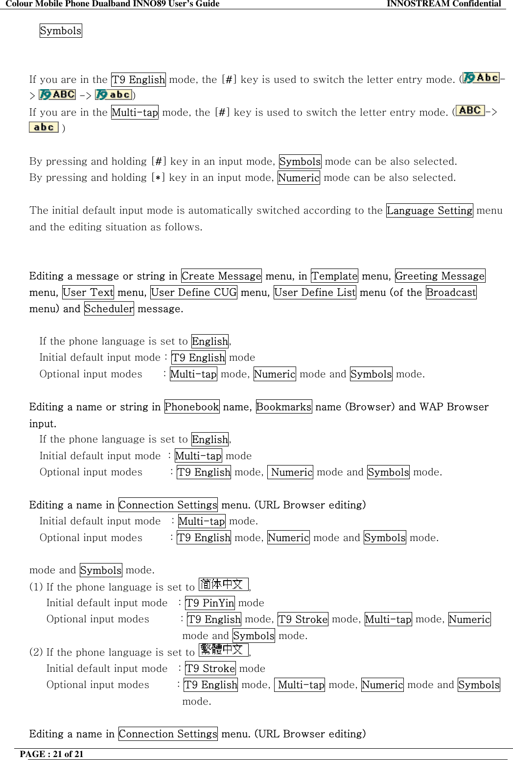 Colour Mobile Phone Dualband INNO89 User&rsquo;s Guide  INNOSTREAM Confidential PAGE : 21 of 21    Symbols   If you are in the T9 English mode, the [#] key is used to switch the letter entry mode. ( ->   ->  )   If you are in the Multi-tap mode, the [#] key is used to switch the letter entry mode. ( ->  )   By pressing and holding [#] key in an input mode, Symbols mode can be also selected. By pressing and holding [*] key in an input mode, Numeric mode can be also selected.  The initial default input mode is automatically switched according to the Language Setting menu and the editing situation as follows.   Editing a message or string in Create Message menu, in Template menu, Greeting Message menu, User Text menu, User Define CUG menu, User Define List menu (of the Broadcast menu) and Scheduler message.  If the phone language is set to English, Initial default input mode : T9 English mode Optional input modes      : Multi-tap mode, Numeric mode and Symbols mode.  Editing a name or string in Phonebook name, Bookmarks name (Browser) and WAP Browser input. If the phone language is set to English,    Initial default input mode  : Multi-tap mode    Optional input modes        : T9 English mode,  Numeric mode and Symbols mode.  Editing a name in Connection Settings menu. (URL Browser editing) Initial default input mode   : Multi-tap mode.    Optional input modes        : T9 English mode, Numeric mode and Symbols mode.  mode and Symbols mode. (1) If the phone language is set to  ,       Initial default input mode   : T9 PinYin mode      Optional input modes         : T9 English mode, T9 Stroke mode, Multi-tap mode, Numeric mode and Symbols mode. (2) If the phone language is set to  ,       Initial default input mode   : T9 Stroke mode       Optional input modes        : T9 English mode,  Multi-tap mode, Numeric mode and Symbols mode.  Editing a name in Connection Settings menu. (URL Browser editing) 