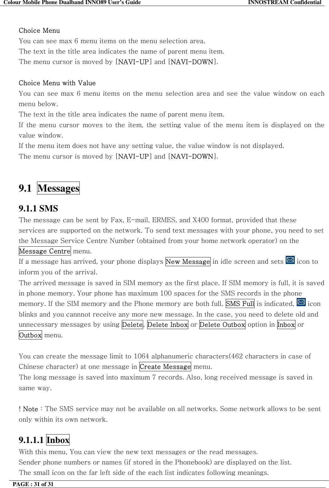 Colour Mobile Phone Dualband INNO89 User&rsquo;s Guide  INNOSTREAM Confidential PAGE : 31 of 31     Choice Menu You can see max 6 menu items on the menu selection area. The text in the title area indicates the name of parent menu item. The menu cursor is moved by [NAVI-UP] and [NAVI-DOWN].  Choice Menu with Value You can see max 6 menu items on the menu selection area and see the value window on each menu below. The text in the title area indicates the name of parent menu item. If the menu cursor moves to the item, the setting value of the menu item is displayed on the value window. If the menu item does not have any setting value, the value window is not displayed.  The menu cursor is moved by [NAVI-UP] and [NAVI-DOWN].   9.1  Messages   9.1.1 SMS The message can be sent by Fax, E-mail, ERMES, and X400 format, provided that these services are supported on the network. To send text messages with your phone, you need to set the Message Service Centre Number (obtained from your home network operator) on the Message Centre menu. If a message has arrived, your phone displays New Message in idle screen and sets   icon to  inform you of the arrival. The arrived message is saved in SIM memory as the first place. If SIM memory is full, it is saved in phone memory. Your phone has maximum 100 spaces for the SMS records in the phone memory. If the SIM memory and the Phone memory are both full, SMS Full is indicated,   icon blinks and you cannnot receive any more new message. In the case, you need to delete old and unnecessary messages by using Delete, Delete Inbox or Delete Outbox option in Inbox or Outbox menu.  You can create the message limit to 1064 alphanumeric characters(462 characters in case of Chinese character) at one message in Create Message menu. The long message is saved into maximum 7 records. Also, long received message is saved in same way.  ! Note : The SMS service may not be available on all networks. Some network allows to be sent only within its own network.  9.1.1.1 Inbox  With this menu, You can view the new text messages or the read messages. Sender phone numbers or names (if stored in the Phonebook) are displayed on the list. The small icon on the far left side of the each list indicates following meanings. 