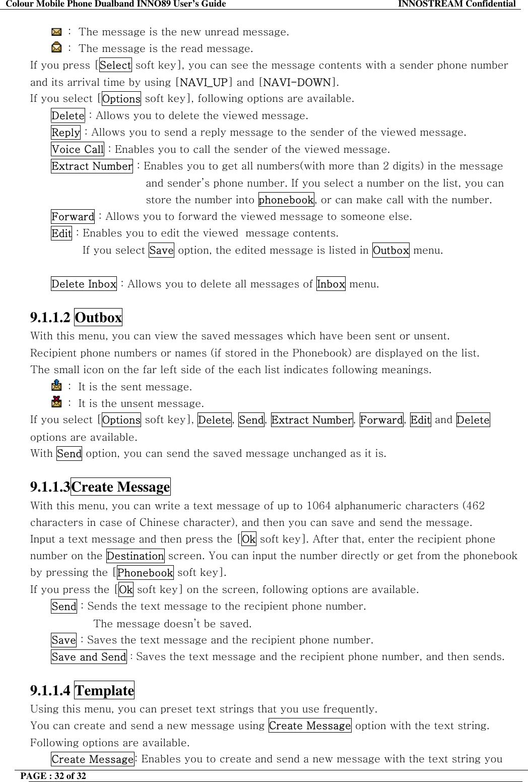Colour Mobile Phone Dualband INNO89 User&rsquo;s Guide  INNOSTREAM Confidential PAGE : 32 of 32     :  The message is the new unread message.  :  The message is the read message. If you press [Select soft key], you can see the message contents with a sender phone number and its arrival time by using [NAVI_UP] and [NAVI-DOWN]. If you select [Options soft key], following options are available. Delete : Allows you to delete the viewed message. Reply : Allows you to send a reply message to the sender of the viewed message. Voice Call : Enables you to call the sender of the viewed message. Extract Number : Enables you to get all numbers(with more than 2 digits) in the message and sender&rsquo;s phone number. If you select a number on the list, you can store the number into phonebook, or can make call with the number. Forward : Allows you to forward the viewed message to someone else. Edit : Enables you to edit the viewed  message contents. If you select Save option, the edited message is listed in Outbox menu.  Delete Inbox : Allows you to delete all messages of Inbox menu.  9.1.1.2 Outbox  With this menu, you can view the saved messages which have been sent or unsent. Recipient phone numbers or names (if stored in the Phonebook) are displayed on the list. The small icon on the far left side of the each list indicates following meanings.  :  It is the sent message.   :  It is the unsent message. If you select [Options soft key], Delete, Send, Extract Number, Forward, Edit and Delete options are available. With Send option, you can send the saved message unchanged as it is.  9.1.1.3Create Message  With this menu, you can write a text message of up to 1064 alphanumeric characters (462 characters in case of Chinese character), and then you can save and send the message. Input a text message and then press the [Ok soft key]. After that, enter the recipient phone number on the Destination screen. You can input the number directly or get from the phonebook by pressing the [Phonebook soft key]. If you press the [Ok soft key] on the screen, following options are available.  Send : Sends the text message to the recipient phone number.  The message doesn&rsquo;t be saved. Save : Saves the text message and the recipient phone number. Save and Send : Saves the text message and the recipient phone number, and then sends.  9.1.1.4 Template  Using this menu, you can preset text strings that you use frequently.  You can create and send a new message using Create Message option with the text string. Following options are available. Create Message: Enables you to create and send a new message with the text string you 