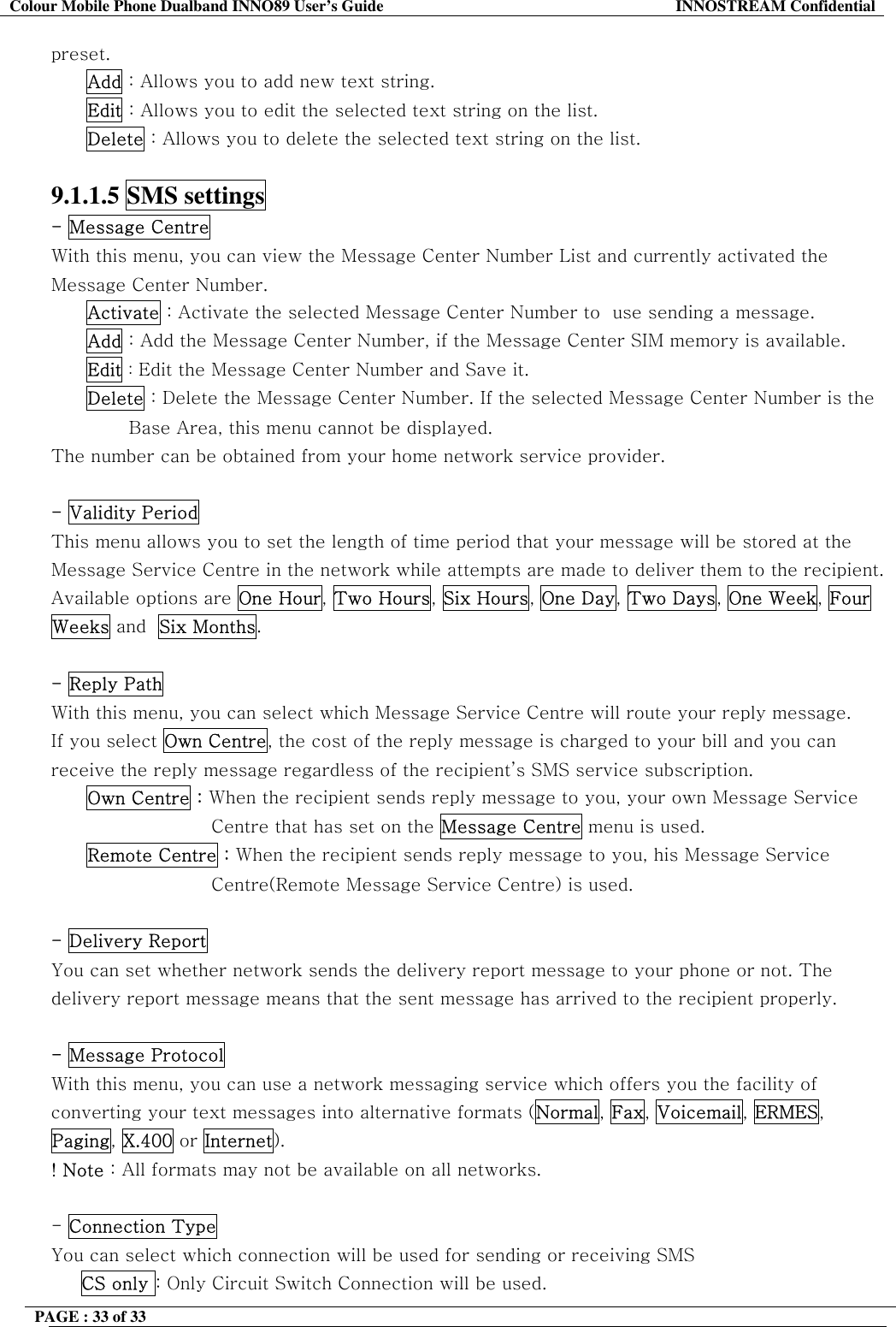 Colour Mobile Phone Dualband INNO89 User&rsquo;s Guide  INNOSTREAM Confidential PAGE : 33 of 33    preset. Add : Allows you to add new text string. Edit : Allows you to edit the selected text string on the list. Delete : Allows you to delete the selected text string on the list.  9.1.1.5 SMS settings  - Message Centre  With this menu, you can view the Message Center Number List and currently activated the Message Center Number. Activate : Activate the selected Message Center Number to  use sending a message. Add : Add the Message Center Number, if the Message Center SIM memory is available. Edit : Edit the Message Center Number and Save it. Delete : Delete the Message Center Number. If the selected Message Center Number is the                                Base Area, this menu cannot be displayed. The number can be obtained from your home network service provider.  - Validity Period  This menu allows you to set the length of time period that your message will be stored at the Message Service Centre in the network while attempts are made to deliver them to the recipient. Available options are One Hour, Two Hours, Six Hours, One Day, Two Days, One Week, Four Weeks and  Six Months.  - Reply Path With this menu, you can select which Message Service Centre will route your reply message. If you select Own Centre, the cost of the reply message is charged to your bill and you can receive the reply message regardless of the recipient&rsquo;s SMS service subscription. Own Centre : When the recipient sends reply message to you, your own Message Service  Centre that has set on the Message Centre menu is used. Remote Centre : When the recipient sends reply message to you, his Message Service Centre(Remote Message Service Centre) is used.  - Delivery Report  You can set whether network sends the delivery report message to your phone or not. The delivery report message means that the sent message has arrived to the recipient properly.  - Message Protocol  With this menu, you can use a network messaging service which offers you the facility of converting your text messages into alternative formats (Normal, Fax, Voicemail, ERMES, Paging, X.400 or Internet). ! Note : All formats may not be available on all networks.  - Connection Type You can select which connection will be used for sending or receiving SMS  CS only : Only Circuit Switch Connection will be used. 