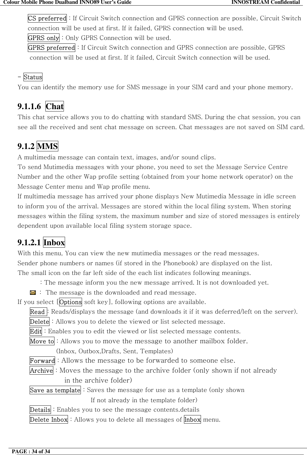 Colour Mobile Phone Dualband INNO89 User&rsquo;s Guide  INNOSTREAM Confidential PAGE : 34 of 34    CS preferred : If Circuit Switch connection and GPRS connection are possible, Circuit Switch connection will be used at first. If it failed, GPRS connection will be used.   GPRS only : Only GPRS Connection will be used.      GPRS preferred : If Circuit Switch connection and GPRS connection are possible, GPRS connection will be used at first. If it failed, Circuit Switch connection will be used.  - Status You can identify the memory use for SMS message in your SIM card and your phone memory.  9.1.1.6  Chat   This chat service allows you to do chatting with standard SMS. During the chat session, you can see all the received and sent chat message on screen. Chat messages are not saved on SIM card.  9.1.2 MMS A multimedia message can contain text, images, and/or sound clips.  To send Mutimedia messages with your phone, you need to set the Message Service Centre Number and the other Wap profile setting (obtained from your home network operator) on the Message Center menu and Wap profile menu.  If multimedia message has arrived your phone displays New Mutimedia Message in idle screen to inform you of the arrival. Messages are stored within the local filing system. When storing messages within the filing system, the maximum number and size of stored messages is entirely dependent upon available local filing system storage space.  9.1.2.1 Inbox  With this menu, You can view the new mutimedia messages or the read messages. Sender phone numbers or names (if stored in the Phonebook) are displayed on the list. The small icon on the far left side of the each list indicates following meanings.            : The message inform you the new message arrived. It is not downloaded yet.  :  The message is the downloaded and read message. If you select [Options soft key], following options are available.       Read : Reads/displays the message (and downloads it if it was deferred/left on the server). Delete : Allows you to delete the viewed or list selected message. Edit : Enables you to edit the viewed or list selected message contents. Move to : Allows you to move the message to another mailbox folder.  (Inbox, Outbox,Drafts, Sent, Templates)  Forward : Allows the message to be forwarded to someone else. Archive : Moves the message to the archive folder (only shown if not already  in the archive folder) Save as template : Saves the message for use as a template (only shown If not already in the template folder) Details : Enables you to see the message contents.details Delete Inbox : Allows you to delete all messages of Inbox menu.   