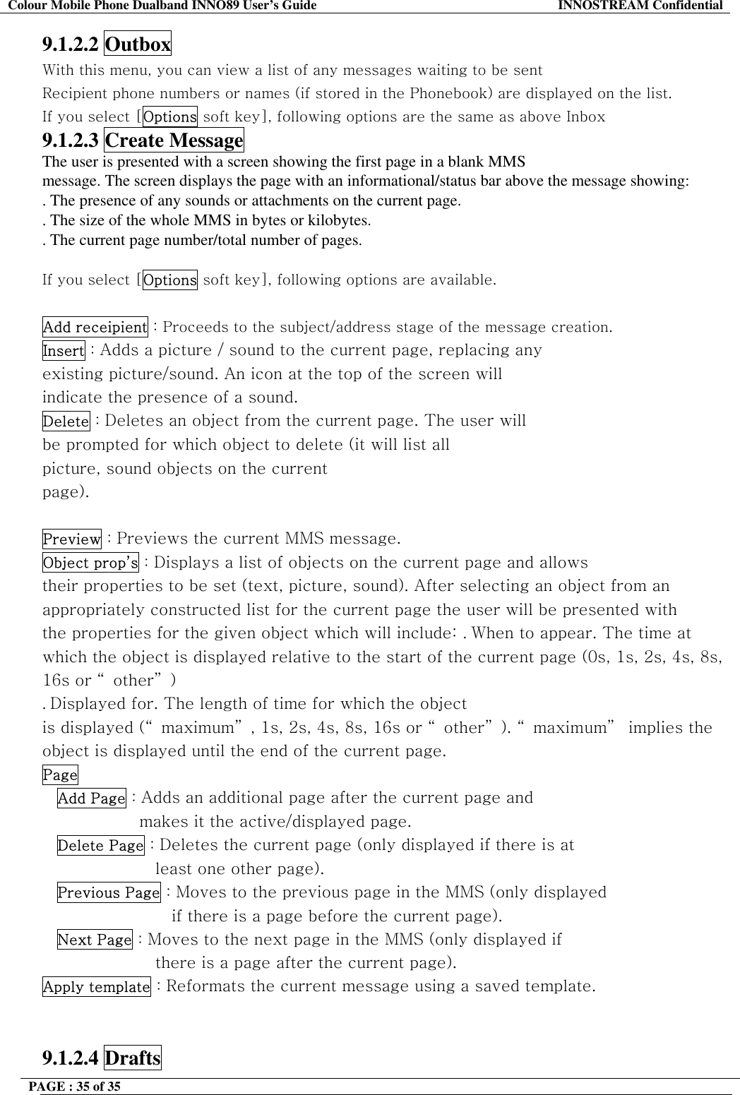 Colour Mobile Phone Dualband INNO89 User&rsquo;s Guide  INNOSTREAM Confidential PAGE : 35 of 35    9.1.2.2 Outbox With this menu, you can view a list of any messages waiting to be sent Recipient phone numbers or names (if stored in the Phonebook) are displayed on the list. If you select [Options soft key], following options are the same as above Inbox 9.1.2.3 Create Message The user is presented with a screen showing the first page in a blank MMS message. The screen displays the page with an informational/status bar above the message showing: . The presence of any sounds or attachments on the current page. . The size of the whole MMS in bytes or kilobytes. . The current page number/total number of pages.  If you select [Options soft key], following options are available.  Add receipient : Proceeds to the subject/address stage of the message creation. Insert : Adds a picture / sound to the current page, replacing any existing picture/sound. An icon at the top of the screen will indicate the presence of a sound. Delete : Deletes an object from the current page. The user will be prompted for which object to delete (it will list all picture, sound objects on the current page).  Preview : Previews the current MMS message. Object prop&rsquo;s : Displays a list of objects on the current page and allows their properties to be set (text, picture, sound). After selecting an object from an appropriately constructed list for the current page the user will be presented with the properties for the given object which will include: . When to appear. The time at which the object is displayed relative to the start of the current page (0s, 1s, 2s, 4s, 8s, 16s or &ldquo;other&rdquo;) . Displayed for. The length of time for which the object is displayed (&ldquo; maximum&rdquo; , 1s, 2s, 4s, 8s, 16s or &ldquo; other&rdquo; ). &ldquo; maximum&rdquo;  implies the object is displayed until the end of the current page. Page  Add Page : Adds an additional page after the current page and makes it the active/displayed page. Delete Page : Deletes the current page (only displayed if there is at least one other page). Previous Page : Moves to the previous page in the MMS (only displayed if there is a page before the current page). Next Page : Moves to the next page in the MMS (only displayed if there is a page after the current page). Apply template : Reformats the current message using a saved template.   9.1.2.4 Drafts 