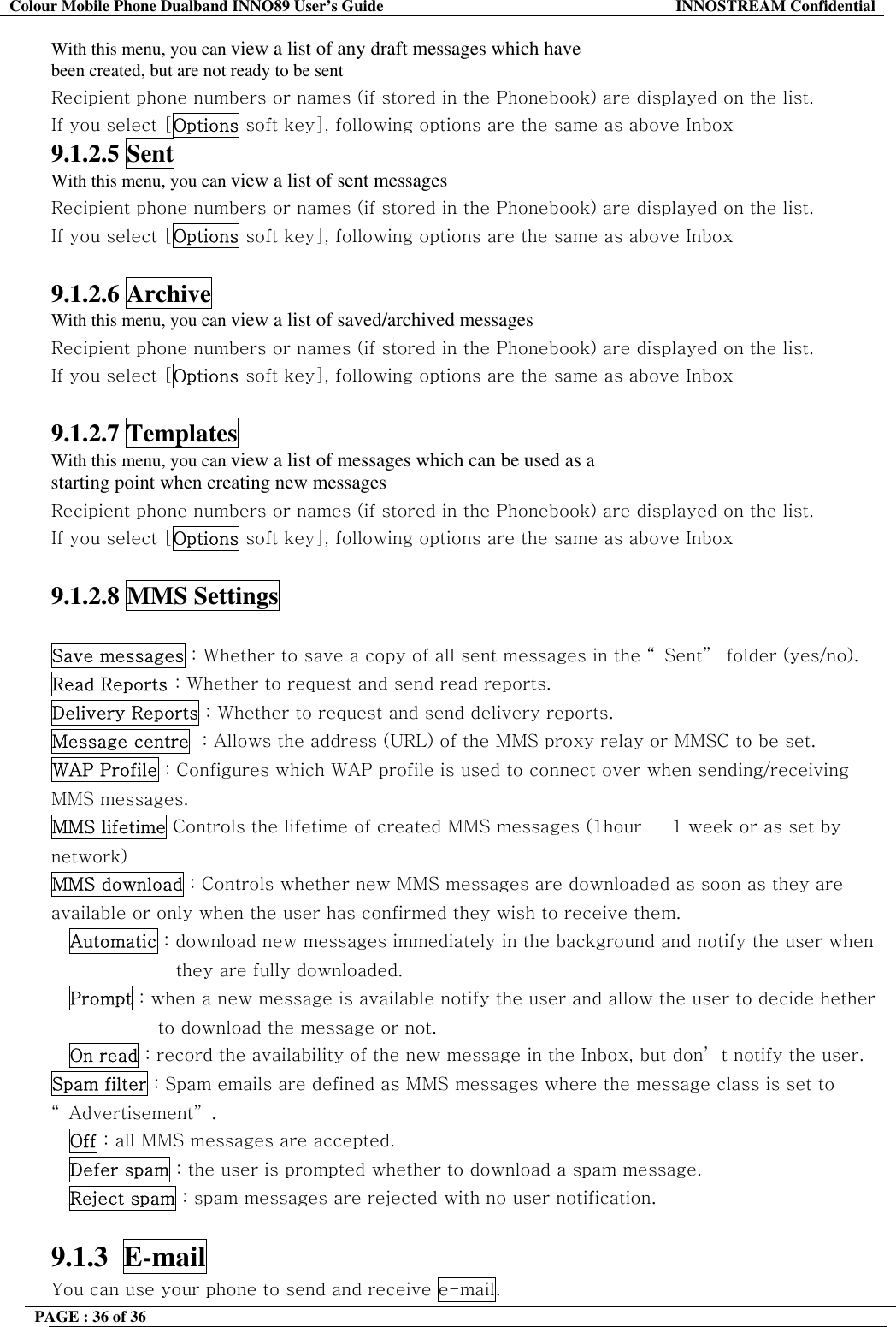 Colour Mobile Phone Dualband INNO89 User&rsquo;s Guide  INNOSTREAM Confidential PAGE : 36 of 36    With this menu, you can view a list of any draft messages which have been created, but are not ready to be sent Recipient phone numbers or names (if stored in the Phonebook) are displayed on the list. If you select [Options soft key], following options are the same as above Inbox 9.1.2.5 Sent With this menu, you can view a list of sent messages Recipient phone numbers or names (if stored in the Phonebook) are displayed on the list. If you select [Options soft key], following options are the same as above Inbox  9.1.2.6 Archive With this menu, you can view a list of saved/archived messages Recipient phone numbers or names (if stored in the Phonebook) are displayed on the list. If you select [Options soft key], following options are the same as above Inbox  9.1.2.7 Templates With this menu, you can view a list of messages which can be used as a starting point when creating new messages Recipient phone numbers or names (if stored in the Phonebook) are displayed on the list. If you select [Options soft key], following options are the same as above Inbox  9.1.2.8 MMS Settings  Save messages : Whether to save a copy of all sent messages in the &ldquo; Sent&rdquo;  folder (yes/no). Read Reports : Whether to request and send read reports. Delivery Reports : Whether to request and send delivery reports. Message centre  : Allows the address (URL) of the MMS proxy relay or MMSC to be set. WAP Profile : Configures which WAP profile is used to connect over when sending/receiving MMS messages. MMS lifetime Controls the lifetime of created MMS messages (1hour &ndash;  1 week or as set by network) MMS download : Controls whether new MMS messages are downloaded as soon as they are available or only when the user has confirmed they wish to receive them. Automatic : download new messages immediately in the background and notify the user when they are fully downloaded. Prompt : when a new message is available notify the user and allow the user to decide hether to download the message or not. On read : record the availability of the new message in the Inbox, but don&rsquo; t notify the user. Spam filter : Spam emails are defined as MMS messages where the message class is set to &ldquo; Advertisement&rdquo; . Off : all MMS messages are accepted. Defer spam : the user is prompted whether to download a spam message. Reject spam : spam messages are rejected with no user notification.  9.1.3  E-mail  You can use your phone to send and receive e-mail. 