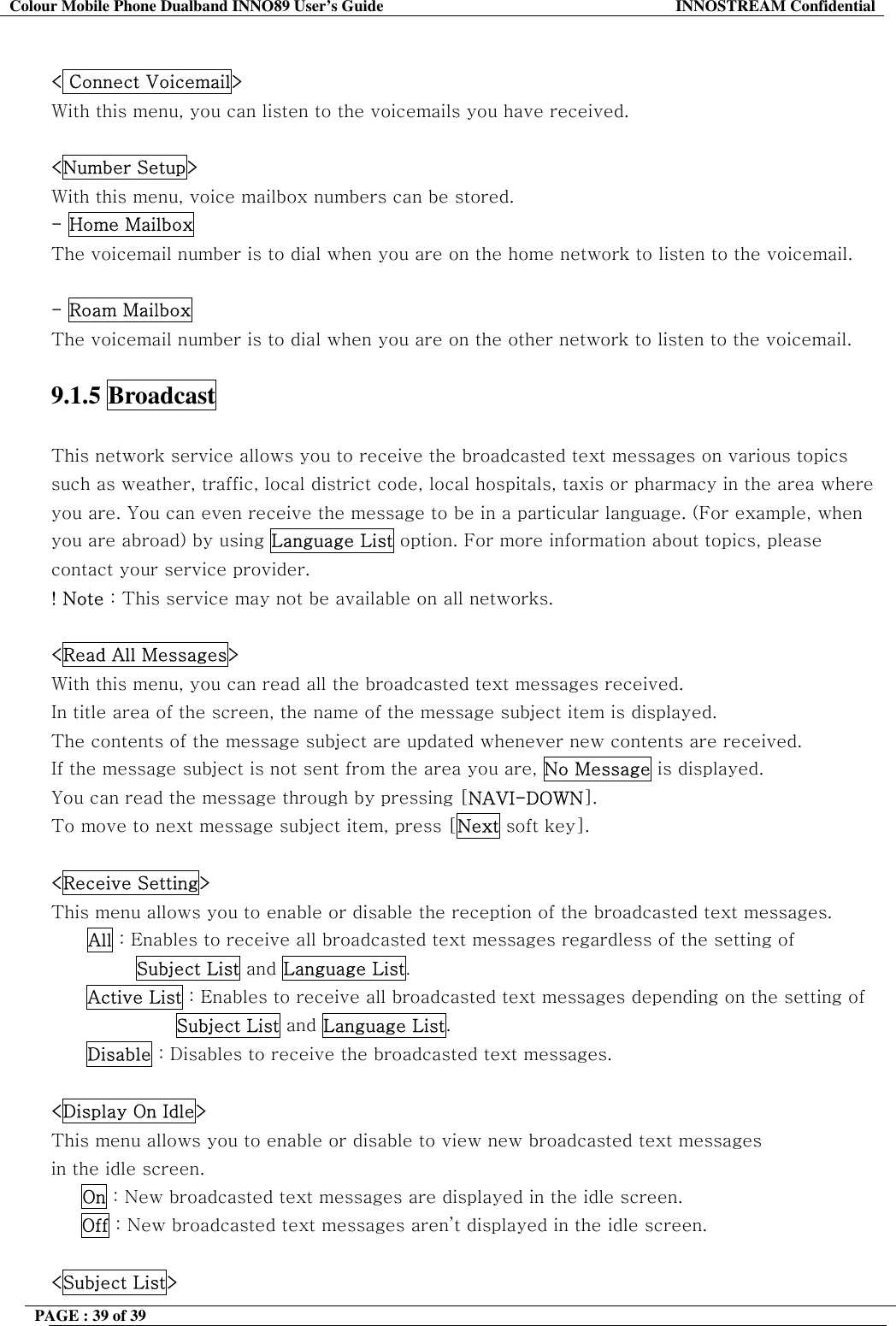 Colour Mobile Phone Dualband INNO89 User&rsquo;s Guide  INNOSTREAM Confidential PAGE : 39 of 39     < Connect Voicemail> With this menu, you can listen to the voicemails you have received.  <Number Setup> With this menu, voice mailbox numbers can be stored. - Home Mailbox The voicemail number is to dial when you are on the home network to listen to the voicemail.  - Roam Mailbox  The voicemail number is to dial when you are on the other network to listen to the voicemail.   9.1.5 Broadcast   This network service allows you to receive the broadcasted text messages on various topics such as weather, traffic, local district code, local hospitals, taxis or pharmacy in the area where you are. You can even receive the message to be in a particular language. (For example, when you are abroad) by using Language List option. For more information about topics, please contact your service provider. ! Note : This service may not be available on all networks.  <Read All Messages> With this menu, you can read all the broadcasted text messages received. In title area of the screen, the name of the message subject item is displayed. The contents of the message subject are updated whenever new contents are received.  If the message subject is not sent from the area you are, No Message is displayed.  You can read the message through by pressing [NAVI-DOWN].  To move to next message subject item, press [Next soft key].  <Receive Setting> This menu allows you to enable or disable the reception of the broadcasted text messages. All : Enables to receive all broadcasted text messages regardless of the setting of         Subject List and Language List. Active List : Enables to receive all broadcasted text messages depending on the setting of  Subject List and Language List. Disable : Disables to receive the broadcasted text messages.  <Display On Idle> This menu allows you to enable or disable to view new broadcasted text messages in the idle screen.      On : New broadcasted text messages are displayed in the idle screen.      Off : New broadcasted text messages aren&rsquo;t displayed in the idle screen.  <Subject List> 