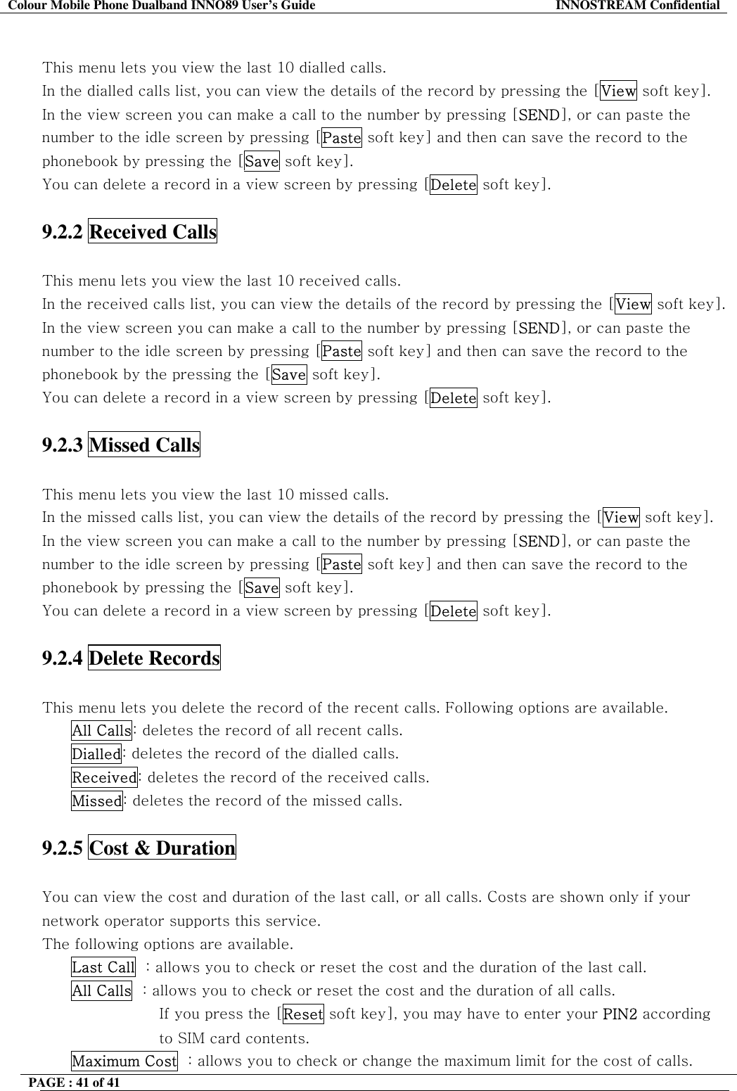 Colour Mobile Phone Dualband INNO89 User&rsquo;s Guide  INNOSTREAM Confidential PAGE : 41 of 41     This menu lets you view the last 10 dialled calls. In the dialled calls list, you can view the details of the record by pressing the [View soft key]. In the view screen you can make a call to the number by pressing [SEND], or can paste the number to the idle screen by pressing [Paste soft key] and then can save the record to the phonebook by pressing the [Save soft key]. You can delete a record in a view screen by pressing [Delete soft key].  9.2.2 Received Calls    This menu lets you view the last 10 received calls. In the received calls list, you can view the details of the record by pressing the [View soft key]. In the view screen you can make a call to the number by pressing [SEND], or can paste the number to the idle screen by pressing [Paste soft key] and then can save the record to the phonebook by the pressing the [Save soft key]. You can delete a record in a view screen by pressing [Delete soft key].  9.2.3 Missed Calls    This menu lets you view the last 10 missed calls. In the missed calls list, you can view the details of the record by pressing the [View soft key]. In the view screen you can make a call to the number by pressing [SEND], or can paste the number to the idle screen by pressing [Paste soft key] and then can save the record to the phonebook by pressing the [Save soft key]. You can delete a record in a view screen by pressing [Delete soft key].  9.2.4 Delete Records    This menu lets you delete the record of the recent calls. Following options are available. All Calls: deletes the record of all recent calls. Dialled: deletes the record of the dialled calls. Received: deletes the record of the received calls. Missed: deletes the record of the missed calls.  9.2.5 Cost &amp; Duration    You can view the cost and duration of the last call, or all calls. Costs are shown only if your network operator supports this service. The following options are available. Last Call  : allows you to check or reset the cost and the duration of the last call. All Calls  : allows you to check or reset the cost and the duration of all calls.  If you press the [Reset soft key], you may have to enter your PIN2 according to SIM card contents. Maximum Cost  : allows you to check or change the maximum limit for the cost of calls.  