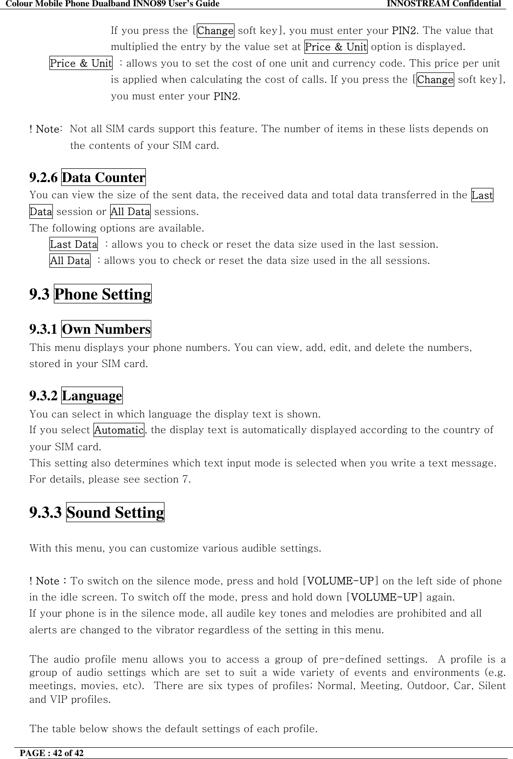 Colour Mobile Phone Dualband INNO89 User&rsquo;s Guide  INNOSTREAM Confidential PAGE : 42 of 42    If you press the [Change soft key], you must enter your PIN2. The value that  multiplied the entry by the value set at Price &amp; Unit option is displayed. Price &amp; Unit  : allows you to set the cost of one unit and currency code. This price per unit  is applied when calculating the cost of calls. If you press the [Change soft key],  you must enter your PIN2.  ! Note:  Not all SIM cards support this feature. The number of items in these lists depends on the contents of your SIM card.  9.2.6 Data Counter   You can view the size of the sent data, the received data and total data transferred in the Last Data session or All Data sessions.  The following options are available. Last Data  : allows you to check or reset the data size used in the last session. All Data  : allows you to check or reset the data size used in the all sessions.  9.3 Phone Setting    9.3.1 Own Numbers   This menu displays your phone numbers. You can view, add, edit, and delete the numbers, stored in your SIM card.  9.3.2 Language   You can select in which language the display text is shown. If you select Automatic, the display text is automatically displayed according to the country of your SIM card. This setting also determines which text input mode is selected when you write a text message. For details, please see section 7.  9.3.3 Sound Setting   With this menu, you can customize various audible settings.                ! Note : To switch on the silence mode, press and hold [VOLUME-UP] on the left side of phone in the idle screen. To switch off the mode, press and hold down [VOLUME-UP] again. If your phone is in the silence mode, all audile key tones and melodies are prohibited and all alerts are changed to the vibrator regardless of the setting in this menu.   The audio profile menu allows you to access a group of pre-defined settings.  A profile is a group of audio settings which are set to suit a wide variety of events and environments (e.g. meetings, movies, etc).  There are six types of profiles; Normal, Meeting, Outdoor, Car, Silent and VIP profiles.    The table below shows the default settings of each profile. 