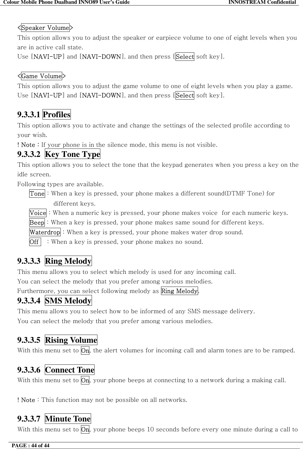 Colour Mobile Phone Dualband INNO89 User&rsquo;s Guide  INNOSTREAM Confidential PAGE : 44 of 44     <Speaker Volume> This option allows you to adjust the speaker or earpiece volume to one of eight levels when you are in active call state.  Use [NAVI-UP] and [NAVI-DOWN], and then press [Select soft key].  <Game Volume> This option allows you to adjust the game volume to one of eight levels when you play a game.  Use [NAVI-UP] and [NAVI-DOWN], and then press [Select soft key].  9.3.3.1 Profiles   This option allows you to activate and change the settings of the selected profile according to your wish. ! Note : If your phone is in the silence mode, this menu is not visible. 9.3.3.2  Key Tone Type  This option allows you to select the tone that the keypad generates when you press a key on the idle screen.   Following types are available. Tone : When a key is pressed, your phone makes a different sound(DTMF Tone) for different keys. Voice : When a numeric key is pressed, your phone makes voice  for each numeric keys. Beep : When a key is pressed, your phone makes same sound for different keys. Waterdrop : When a key is pressed, your phone makes water drop sound. Off    : When a key is pressed, your phone makes no sound.  9.3.3.3  Ring Melody   This menu allows you to select which melody is used for any incoming call. You can select the melody that you prefer among various melodies. Furthermore, you can select following melody as Ring Melody. 9.3.3.4  SMS Melody   This menu allows you to select how to be informed of any SMS message delivery. You can select the melody that you prefer among various melodies.  9.3.3.5  Rising Volume   With this menu set to On, the alert volumes for incoming call and alarm tones are to be ramped.  9.3.3.6  Connect Tone   With this menu set to On, your phone beeps at connecting to a network during a making call.  ! Note : This function may not be possible on all networks.  9.3.3.7  Minute Tone   With this menu set to On, your phone beeps 10 seconds before every one minute during a call to 