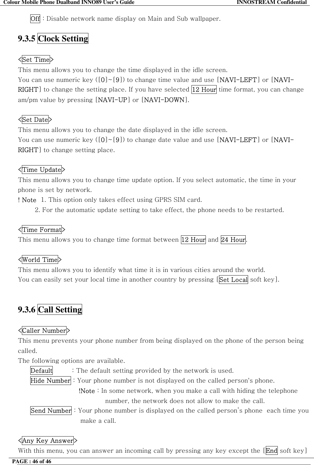 Colour Mobile Phone Dualband INNO89 User&rsquo;s Guide  INNOSTREAM Confidential PAGE : 46 of 46    Off : Disable network name display on Main and Sub wallpaper.  9.3.5 Clock Setting    <Set Time> This menu allows you to change the time displayed in the idle screen. You can use numeric key ([0]~[9]) to change time value and use [NAVI-LEFT] or [NAVI-RIGHT] to change the setting place. If you have selected 12 Hour time format, you can change am/pm value by pressing [NAVI-UP] or [NAVI-DOWN].  <Set Date> This menu allows you to change the date displayed in the idle screen.  You can use numeric key ([0]~[9]) to change date value and use [NAVI-LEFT] or [NAVI-RIGHT] to change setting place.  <Time Update> This menu allows you to change time update option. If you select automatic, the time in your phone is set by network. ! Note  1. This option only takes effect using GPRS SIM card.          2. For the automatic update setting to take effect, the phone needs to be restarted.  <Time Format> This menu allows you to change time format between 12 Hour and 24 Hour.  <World Time> This menu allows you to identify what time it is in various cities around the world. You can easily set your local time in another country by pressing [Set Local soft key].   9.3.6 Call Setting    <Caller Number> This menu prevents your phone number from being displayed on the phone of the person being called. The following options are available. Default         : The default setting provided by the network is used. Hide Number : Your phone number is not displayed on the called person's phone.                        !Note : In some network, when you make a call with hiding the telephone number, the network does not allow to make the call. Send Number : Your phone number is displayed on the called person&rsquo;s phone  each time you make a call.   <Any Key Answer> With this menu, you can answer an incoming call by pressing any key except the [End soft key] 