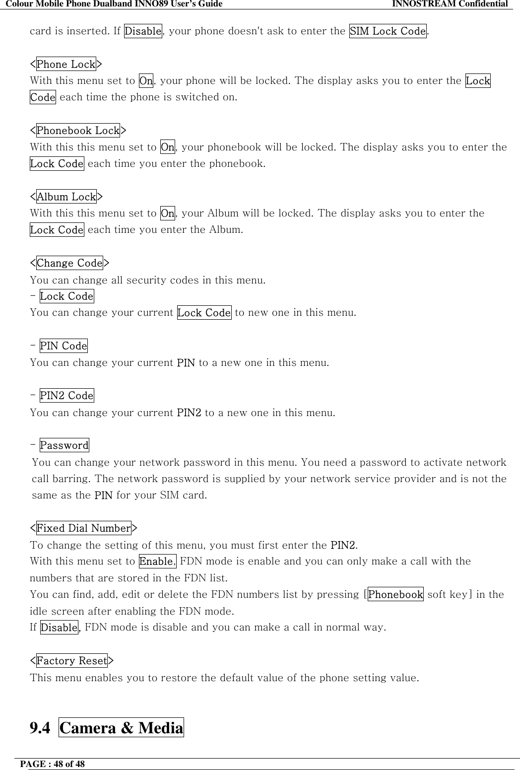 Colour Mobile Phone Dualband INNO89 User&rsquo;s Guide  INNOSTREAM Confidential PAGE : 48 of 48    card is inserted. If Disable, your phone doesn't ask to enter the SIM Lock Code.   <Phone Lock> With this menu set to On, your phone will be locked. The display asks you to enter the Lock Code each time the phone is switched on.   <Phonebook Lock> With this this menu set to On, your phonebook will be locked. The display asks you to enter the Lock Code each time you enter the phonebook.   <Album Lock> With this this menu set to On, your Album will be locked. The display asks you to enter the Lock Code each time you enter the Album.  <Change Code> You can change all security codes in this menu. - Lock Code You can change your current Lock Code to new one in this menu.  - PIN Code You can change your current PIN to a new one in this menu.  - PIN2 Code You can change your current PIN2 to a new one in this menu.  - Password  You can change your network password in this menu. You need a password to activate network call barring. The network password is supplied by your network service provider and is not the same as the PIN for your SIM card.   <Fixed Dial Number> To change the setting of this menu, you must first enter the PIN2. With this menu set to Enable, FDN mode is enable and you can only make a call with the numbers that are stored in the FDN list.  You can find, add, edit or delete the FDN numbers list by pressing [Phonebook soft key] in the idle screen after enabling the FDN mode. If Disable, FDN mode is disable and you can make a call in normal way.  <Factory Reset> This menu enables you to restore the default value of the phone setting value.   9.4  Camera &amp; Media  