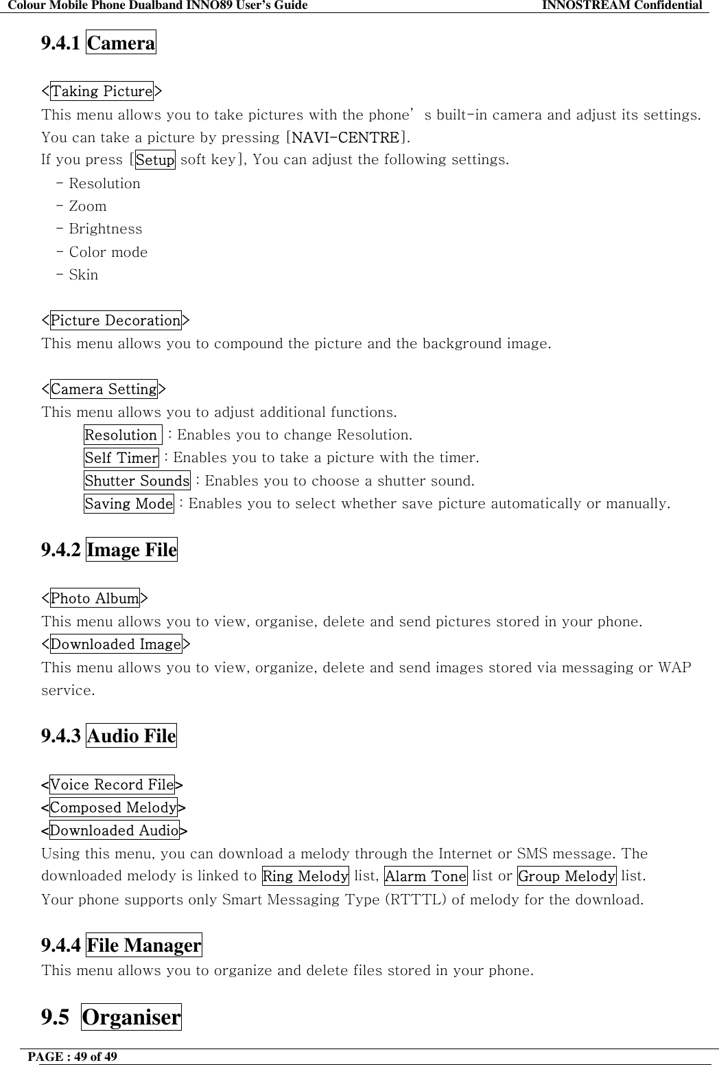 Colour Mobile Phone Dualband INNO89 User&rsquo;s Guide  INNOSTREAM Confidential PAGE : 49 of 49    9.4.1 Camera  <Taking Picture> This menu allows you to take pictures with the phone&rsquo; s built-in camera and adjust its settings. You can take a picture by pressing [NAVI-CENTRE]. If you press [Setup soft key], You can adjust the following settings. - Resolution - Zoom - Brightness    - Color mode - Skin  <Picture Decoration> This menu allows you to compound the picture and the background image.  <Camera Setting> This menu allows you to adjust additional functions. Resolution  : Enables you to change Resolution. Self Timer : Enables you to take a picture with the timer. Shutter Sounds : Enables you to choose a shutter sound. Saving Mode : Enables you to select whether save picture automatically or manually.  9.4.2 Image File  <Photo Album> This menu allows you to view, organise, delete and send pictures stored in your phone. <Downloaded Image> This menu allows you to view, organize, delete and send images stored via messaging or WAP service.  9.4.3 Audio File  <Voice Record File> <Composed Melody> <Downloaded Audio> Using this menu, you can download a melody through the Internet or SMS message. The downloaded melody is linked to Ring Melody list, Alarm Tone list or Group Melody list.  Your phone supports only Smart Messaging Type (RTTTL) of melody for the download.  9.4.4 File Manager This menu allows you to organize and delete files stored in your phone.  9.5  Organiser 