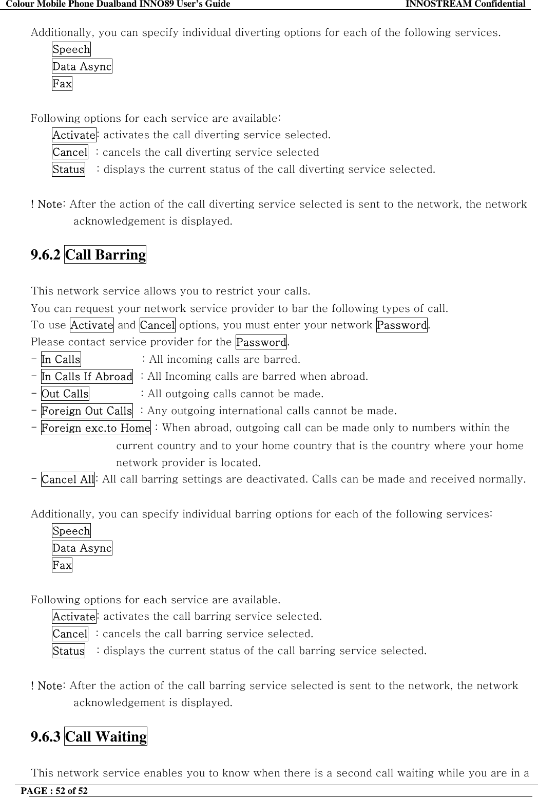 Colour Mobile Phone Dualband INNO89 User&rsquo;s Guide  INNOSTREAM Confidential PAGE : 52 of 52    Additionally, you can specify individual diverting options for each of the following services.  Speech  Data Async  Fax  Following options for each service are available: Activate: activates the call diverting service selected. Cancel  : cancels the call diverting service selected Status   : displays the current status of the call diverting service selected.    ! Note: After the action of the call diverting service selected is sent to the network, the network acknowledgement is displayed.  9.6.2 Call Barring    This network service allows you to restrict your calls. You can request your network service provider to bar the following types of call. To use Activate and Cancel options, you must enter your network Password. Please contact service provider for the Password. - In Calls                 : All incoming calls are barred. - In Calls If Abroad  : All Incoming calls are barred when abroad.                              - Out Calls              : All outgoing calls cannot be made. - Foreign Out Calls  : Any outgoing international calls cannot be made. - Foreign exc.to Home : When abroad, outgoing call can be made only to numbers within the  current country and to your home country that is the country where your home network provider is located. - Cancel All: All call barring settings are deactivated. Calls can be made and received normally.  Additionally, you can specify individual barring options for each of the following services: Speech Data Async Fax  Following options for each service are available. Activate: activates the call barring service selected. Cancel  : cancels the call barring service selected. Status   : displays the current status of the call barring service selected.  ! Note: After the action of the call barring service selected is sent to the network, the network acknowledgement is displayed.  9.6.3 Call Waiting    This network service enables you to know when there is a second call waiting while you are in a 