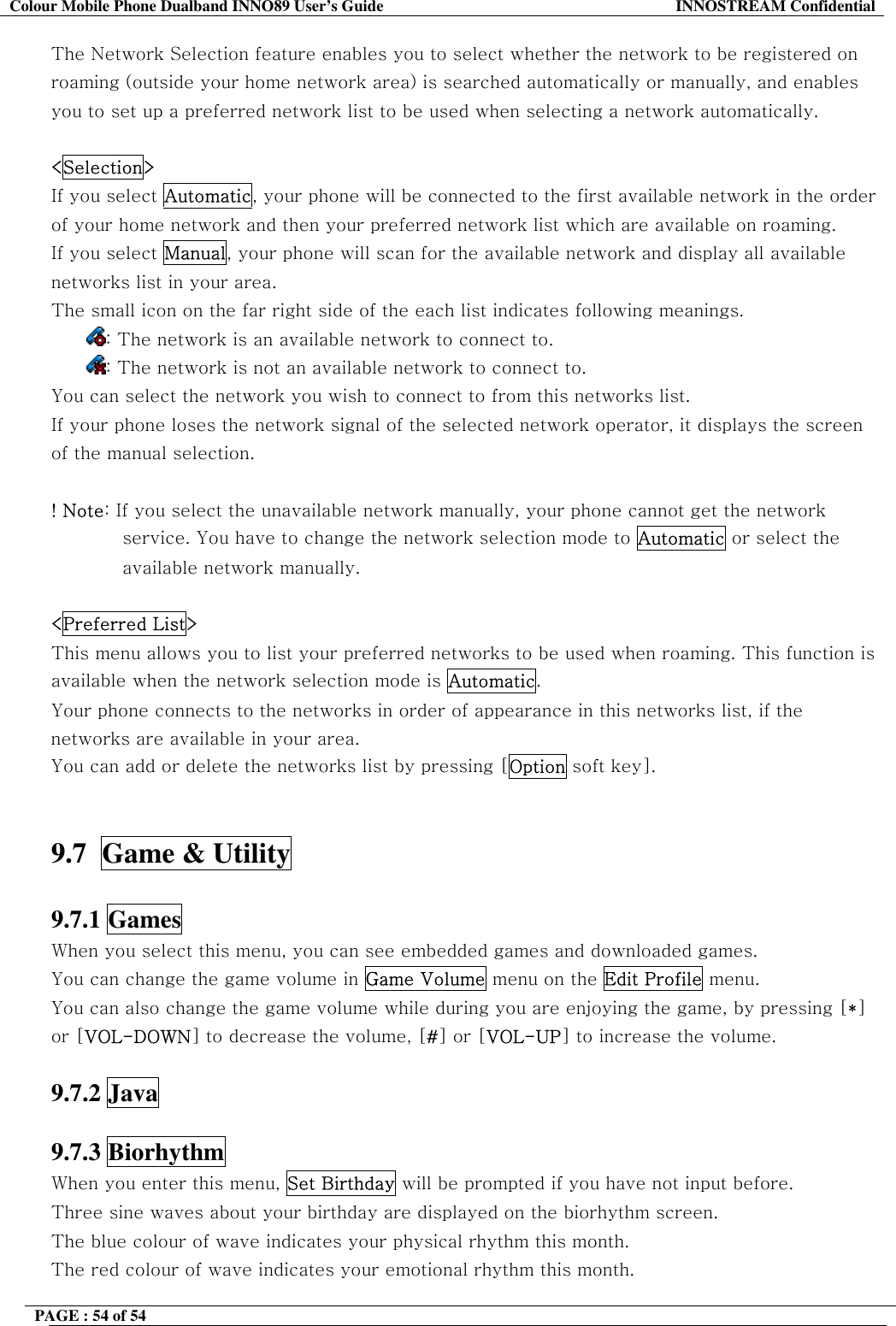 Colour Mobile Phone Dualband INNO89 User&rsquo;s Guide  INNOSTREAM Confidential PAGE : 54 of 54    The Network Selection feature enables you to select whether the network to be registered on roaming (outside your home network area) is searched automatically or manually, and enables you to set up a preferred network list to be used when selecting a network automatically.  <Selection>  If you select Automatic, your phone will be connected to the first available network in the order of your home network and then your preferred network list which are available on roaming.     If you select Manual, your phone will scan for the available network and display all available networks list in your area. The small icon on the far right side of the each list indicates following meanings. : The network is an available network to connect to. : The network is not an available network to connect to. You can select the network you wish to connect to from this networks list. If your phone loses the network signal of the selected network operator, it displays the screen of the manual selection.  ! Note: If you select the unavailable network manually, your phone cannot get the network service. You have to change the network selection mode to Automatic or select the available network manually.   <Preferred List> This menu allows you to list your preferred networks to be used when roaming. This function is available when the network selection mode is Automatic. Your phone connects to the networks in order of appearance in this networks list, if the networks are available in your area. You can add or delete the networks list by pressing [Option soft key].   9.7  Game &amp; Utility    9.7.1 Games   When you select this menu, you can see embedded games and downloaded games. You can change the game volume in Game Volume menu on the Edit Profile menu. You can also change the game volume while during you are enjoying the game, by pressing [*] or [VOL-DOWN] to decrease the volume, [#] or [VOL-UP] to increase the volume.  9.7.2 Java  9.7.3 Biorhythm   When you enter this menu, Set Birthday will be prompted if you have not input before. Three sine waves about your birthday are displayed on the biorhythm screen. The blue colour of wave indicates your physical rhythm this month. The red colour of wave indicates your emotional rhythm this month. 
