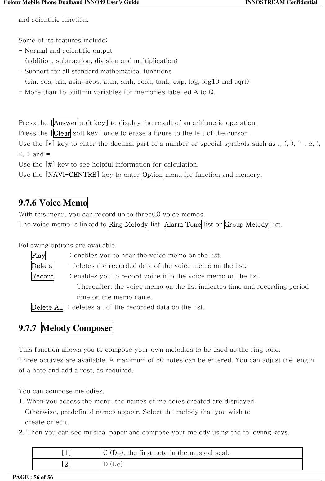 Colour Mobile Phone Dualband INNO89 User&rsquo;s Guide  INNOSTREAM Confidential PAGE : 56 of 56    and scientific function.   Some of its features include: - Normal and scientific output     (addition, subtraction, division and multiplication) - Support for all standard mathematical functions  (sin, cos, tan, asin, acos, atan, sinh, cosh, tanh, exp, log, log10 and sqrt) - More than 15 built-in variables for memories labelled A to Q.   Press the [Answer soft key] to display the result of an arithmetic operation. Press the [Clear soft key] once to erase a figure to the left of the cursor. Use the [*] key to enter the decimal part of a number or special symbols such as ., (, ), ^, e, !, <, > and =. Use the [#] key to see helpful information for calculation. Use the [NAVI-CENTRE] key to enter Option menu for function and memory.   9.7.6 Voice Memo   With this menu, you can record up to three(3) voice memos.  The voice memo is linked to Ring Melody list, Alarm Tone list or Group Melody list.  Following options are available. Play           : enables you to hear the voice memo on the list. Delete       : deletes the recorded data of the voice memo on the list. Record       : enables you to record voice into the voice memo on the list.  Thereafter, the voice memo on the list indicates time and recording period  time on the memo name. Delete All  : deletes all of the recorded data on the list.  9.7.7  Melody Composer    This function allows you to compose your own melodies to be used as the ring tone. Three octaves are available. A maximum of 50 notes can be entered. You can adjust the length of a note and add a rest, as required.  You can compose melodies. 1. When you access the menu, the names of melodies created are displayed.          Otherwise, predefined names appear. Select the melody that you wish to create or edit. 2. Then you can see musical paper and compose your melody using the following keys.  [1]  C (Do), the first note in the musical scale [2] D (Re) 
