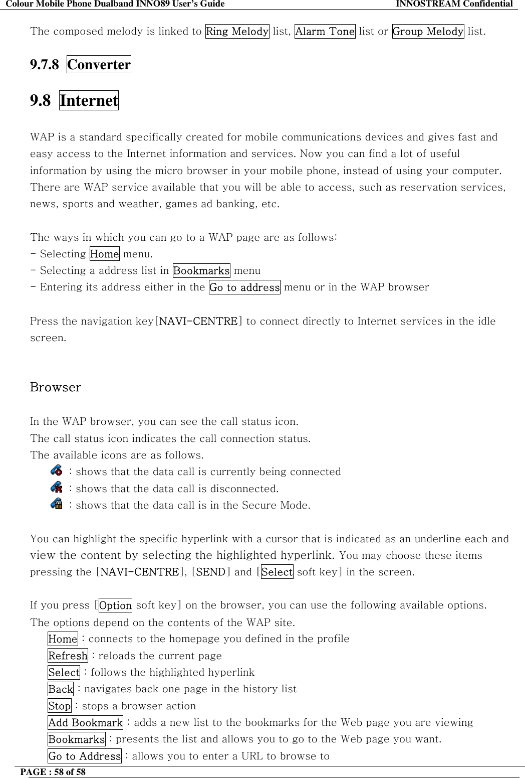 Colour Mobile Phone Dualband INNO89 User&rsquo;s Guide  INNOSTREAM Confidential PAGE : 58 of 58    The composed melody is linked to Ring Melody list, Alarm Tone list or Group Melody list.  9.7.8  Converter  9.8  Internet    WAP is a standard specifically created for mobile communications devices and gives fast and easy access to the Internet information and services. Now you can find a lot of useful information by using the micro browser in your mobile phone, instead of using your computer. There are WAP service available that you will be able to access, such as reservation services, news, sports and weather, games ad banking, etc.  The ways in which you can go to a WAP page are as follows: - Selecting Home menu.  - Selecting a address list in Bookmarks menu - Entering its address either in the Go to address menu or in the WAP browser   Press the navigation key[NAVI-CENTRE] to connect directly to Internet services in the idle screen.   Browser  In the WAP browser, you can see the call status icon. The call status icon indicates the call connection status.  The available icons are as follows.   : shows that the data call is currently being connected   : shows that the data call is disconnected.   : shows that the data call is in the Secure Mode.  You can highlight the specific hyperlink with a cursor that is indicated as an underline each and view the content by selecting the highlighted hyperlink. You may choose these items pressing the [NAVI-CENTRE], [SEND] and [Select soft key] in the screen.  If you press [Option soft key] on the browser, you can use the following available options.  The options depend on the contents of the WAP site.      Home : connects to the homepage you defined in the profile      Refresh : reloads the current page      Select : follows the highlighted hyperlink      Back : navigates back one page in the history list      Stop : stops a browser action      Add Bookmark : adds a new list to the bookmarks for the Web page you are viewing      Bookmarks : presents the list and allows you to go to the Web page you want.      Go to Address : allows you to enter a URL to browse to 