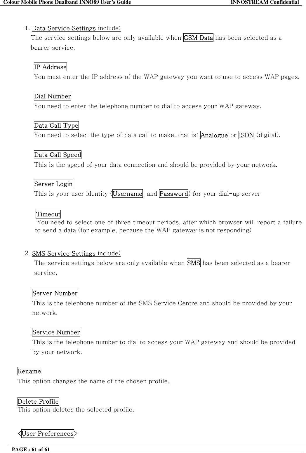 Colour Mobile Phone Dualband INNO89 User&rsquo;s Guide  INNOSTREAM Confidential PAGE : 61 of 61     1. Data Service Settings include:  The service settings below are only available when GSM Data has been selected as a bearer service.  IP Address You must enter the IP address of the WAP gateway you want to use to access WAP pages.   Dial Number You need to enter the telephone number to dial to access your WAP gateway.   Data Call Type You need to select the type of data call to make, that is: Analogue or ISDN (digital).   Data Call Speed This is the speed of your data connection and should be provided by your network.   Server Login This is your user identity (Username  and Password) for your dial-up server   Timeout   You need to select one of three timeout periods, after which browser will report a failure to send a data (for example, because the WAP gateway is not responding)  2. SMS Service Settings include:  The service settings below are only available when SMS has been selected as a bearer  service.  Server Number This is the telephone number of the SMS Service Centre and should be provided by your network.  Service Number This is the telephone number to dial to access your WAP gateway and should be provided by your network.  Rename This option changes the name of the chosen profile.  Delete Profile This option deletes the selected profile.  <User Preferences> 