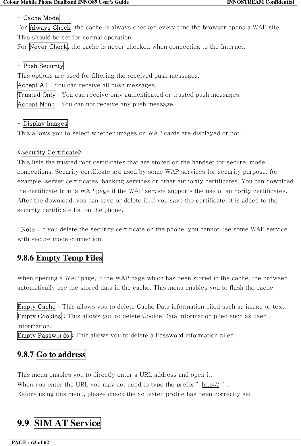 Colour Mobile Phone Dualband INNO89 User&rsquo;s Guide  INNOSTREAM Confidential PAGE : 62 of 62    - Cache Mode For Always Check, the cache is always checked every time the browser opens a WAP site.  This should be set for normal operation.  For Never Check, the cache is never checked when connecting to the Internet.  - Push Security  This options are used for filtering the received push messages. Accept All : You can receive all push messages. Trusted Only : You can receive only authenticated or trusted push messages. Accept None : You can not receive any push message.  - Display Images  This allows you to select whether images on WAP cards are displayed or not.   <Security Certificate>   This lists the trusted root certificates that are stored on the handset for secure-mode connections. Security certificate are used by some WAP services for security purpose, for example, server certificates, banking services or other authority certificates. You can download the certificate from a WAP page if the WAP service supports the use of authority certificates. After the download, you can save or delete it. If you save the certificate, it is added to the security certificate list on the phone.  ! Note : If you delete the security certificate on the phone, you cannot use some WAP service with secure mode connection.   9.8.6 Empty Temp Files    When opening a WAP page, if the WAP page which has been stored in the cache, the browser automatically use the stored data in the cache. This menu enables you to flush the cache.  Empty Cache : This allows you to delete Cache Data information piled such as image or text.  Empty Cookies : This allows you to delete Cookie Data information piled such as user information. Empty Passwords : This allows you to delete a Password information piled.  9.8.7 Go to address    This menu enables you to directly enter a URL address and open it.  When you enter the URL you may not need to type the prefix &ldquo; http:// &ldquo;. Before using this menu, please check the activated profile has been correctly set.   9.9  SIM AT Service    