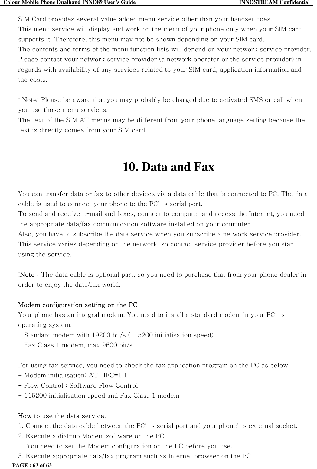 Colour Mobile Phone Dualband INNO89 User&rsquo;s Guide  INNOSTREAM Confidential PAGE : 63 of 63    SIM Card provides several value added menu service other than your handset does. This menu service will display and work on the menu of your phone only when your SIM card supports it. Therefore, this menu may not be shown depending on your SIM card. The contents and terms of the menu function lists will depend on your network service provider. Please contact your network service provider (a network operator or the service provider) in regards with availability of any services related to your SIM card, application information and the costs.  ! Note: Please be aware that you may probably be charged due to activated SMS or call when you use those menu services. The text of the SIM AT menus may be different from your phone language setting because the text is directly comes from your SIM card.   10. Data and Fax  You can transfer data or fax to other devices via a data cable that is connected to PC. The data cable is used to connect your phone to the PC&rsquo; s serial port. To send and receive e-mail and faxes, connect to computer and access the Internet, you need the appropriate data/fax communication software installed on your computer.  Also, you have to subscribe the data service when you subscribe a network service provider. This service varies depending on the network, so contact service provider before you start using the service.   !Note : The data cable is optional part, so you need to purchase that from your phone dealer in order to enjoy the data/fax world.  Modem configuration setting on the PC Your phone has an integral modem. You need to install a standard modem in your PC&rsquo; s operating system. - Standard modem with 19200 bit/s (115200 initialisation speed) - Fax Class 1 modem, max 9600 bit/s  For using fax service, you need to check the fax application program on the PC as below. - Modem initialisation: AT+IFC=1,1 - Flow Control : Software Flow Control - 115200 initialisation speed and Fax Class 1 modem  How to use the data service. 1. Connect the data cable between the PC&rsquo; s serial port and your phone&rsquo; s external socket.  2. Execute a dial-up Modem software on the PC.     You need to set the Modem configuration on the PC before you use. 3. Execute appropriate data/fax program such as Internet browser on the PC. 