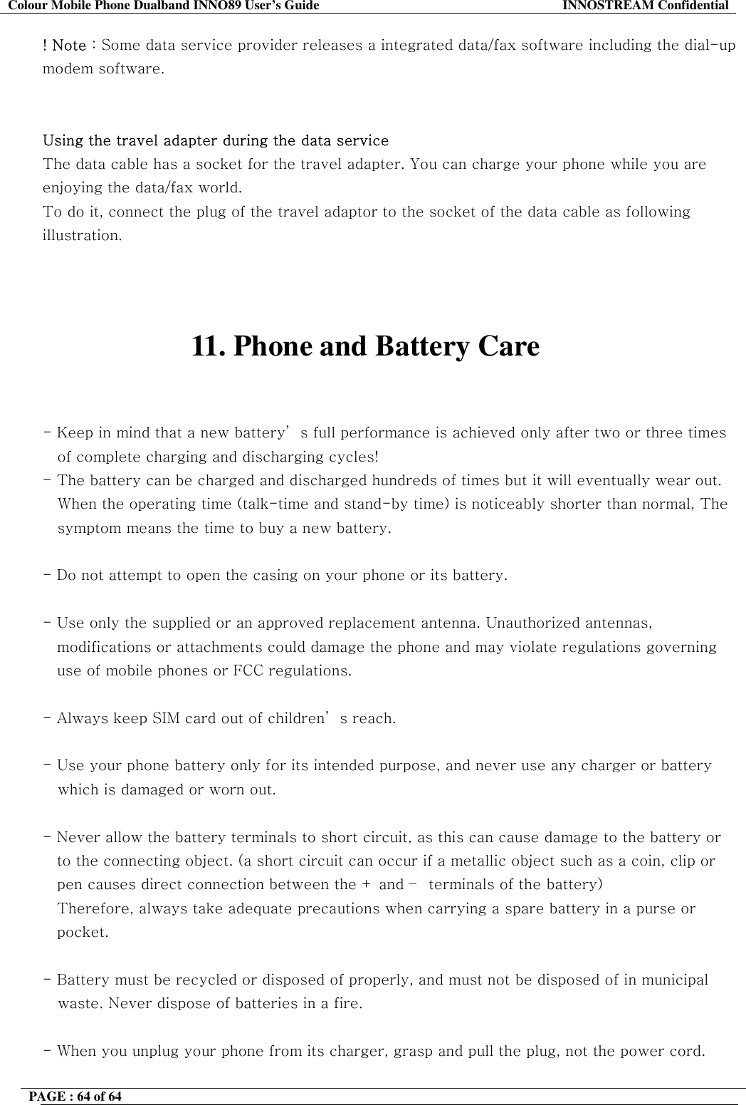 Colour Mobile Phone Dualband INNO89 User&rsquo;s Guide  INNOSTREAM Confidential PAGE : 64 of 64    ! Note : Some data service provider releases a integrated data/fax software including the dial-up modem software.   Using the travel adapter during the data service  The data cable has a socket for the travel adapter. You can charge your phone while you are enjoying the data/fax world.  To do it, connect the plug of the travel adaptor to the socket of the data cable as following illustration.    11. Phone and Battery Care   - Keep in mind that a new battery&rsquo; s full performance is achieved only after two or three times of complete charging and discharging cycles! - The battery can be charged and discharged hundreds of times but it will eventually wear out. When the operating time (talk-time and stand-by time) is noticeably shorter than normal, The symptom means the time to buy a new battery.  - Do not attempt to open the casing on your phone or its battery.  - Use only the supplied or an approved replacement antenna. Unauthorized antennas,  modifications or attachments could damage the phone and may violate regulations governing  use of mobile phones or FCC regulations.  - Always keep SIM card out of children&rsquo; s reach.  - Use your phone battery only for its intended purpose, and never use any charger or battery    which is damaged or worn out.  - Never allow the battery terminals to short circuit, as this can cause damage to the battery or  to the connecting object. (a short circuit can occur if a metallic object such as a coin, clip or  pen causes direct connection between the + and &ndash;  terminals of the battery)  Therefore, always take adequate precautions when carrying a spare battery in a purse or  pocket.  - Battery must be recycled or disposed of properly, and must not be disposed of in municipal    waste. Never dispose of batteries in a fire.  - When you unplug your phone from its charger, grasp and pull the plug, not the power cord.  