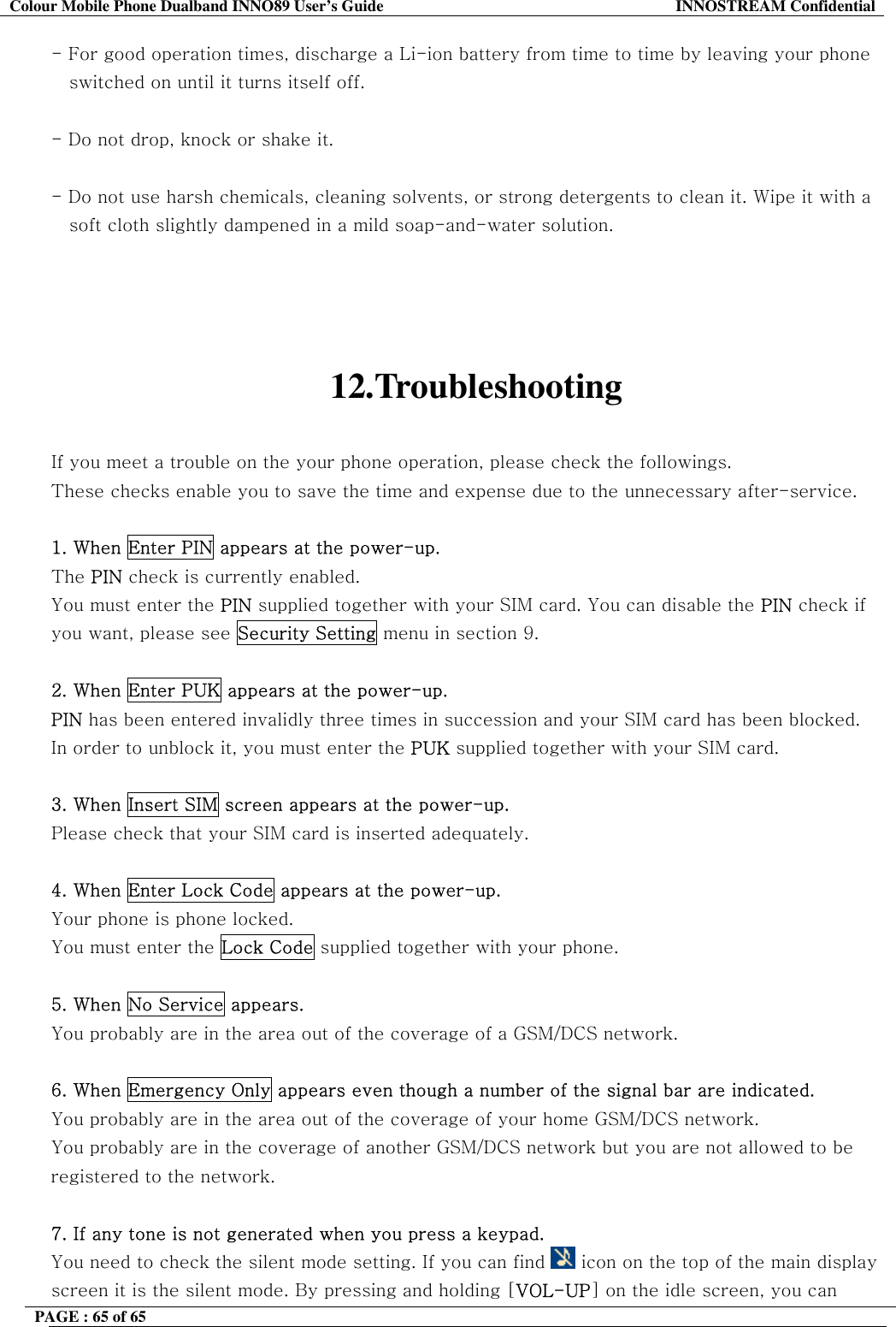 Colour Mobile Phone Dualband INNO89 User&rsquo;s Guide  INNOSTREAM Confidential PAGE : 65 of 65    - For good operation times, discharge a Li-ion battery from time to time by leaving your phone     switched on until it turns itself off.  - Do not drop, knock or shake it.  - Do not use harsh chemicals, cleaning solvents, or strong detergents to clean it. Wipe it with a     soft cloth slightly dampened in a mild soap-and-water solution.     12.Troubleshooting  If you meet a trouble on the your phone operation, please check the followings. These checks enable you to save the time and expense due to the unnecessary after-service.  1. When Enter PIN appears at the power-up. The PIN check is currently enabled. You must enter the PIN supplied together with your SIM card. You can disable the PIN check if you want, please see Security Setting menu in section 9.  2. When Enter PUK appears at the power-up.  PIN has been entered invalidly three times in succession and your SIM card has been blocked. In order to unblock it, you must enter the PUK supplied together with your SIM card.  3. When Insert SIM screen appears at the power-up. Please check that your SIM card is inserted adequately.  4. When Enter Lock Code appears at the power-up. Your phone is phone locked. You must enter the Lock Code supplied together with your phone.  5. When No Service appears. You probably are in the area out of the coverage of a GSM/DCS network.  6. When Emergency Only appears even though a number of the signal bar are indicated. You probably are in the area out of the coverage of your home GSM/DCS network. You probably are in the coverage of another GSM/DCS network but you are not allowed to be registered to the network.  7. If any tone is not generated when you press a keypad. You need to check the silent mode setting. If you can find   icon on the top of the main display screen it is the silent mode. By pressing and holding [VOL-UP] on the idle screen, you can 