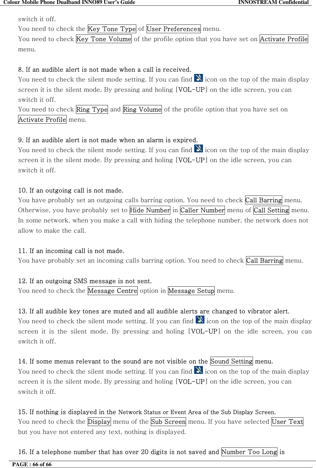 Colour Mobile Phone Dualband INNO89 User&rsquo;s Guide  INNOSTREAM Confidential PAGE : 66 of 66    switch it off. You need to check the Key Tone Type of User Preferences menu. You need to check Key Tone Volume of the profile option that you have set on Activate Profile menu.  8. If an audible alert is not made when a call is received. You need to check the silent mode setting. If you can find   icon on the top of the main display screen it is the silent mode. By pressing and holing [VOL-UP] on the idle screen, you can switch it off. You need to check Ring Type and Ring Volume of the profile option that you have set on Activate Profile menu.  9. If an audible alert is not made when an alarm is expired. You need to check the silent mode setting. If you can find   icon on the top of the main display screen it is the silent mode. By pressing and holing [VOL-UP] on the idle screen, you can switch it off.  10. If an outgoing call is not made. You have probably set an outgoing calls barring option. You need to check Call Barring menu. Otherwise, you have probably set to Hide Number in Caller Number menu of Call Setting menu. In some network, when you make a call with hiding the telephone number, the network does not allow to make the call.  11. If an incoming call is not made. You have probably set an incoming calls barring option. You need to check Call Barring menu.  12. If an outgoing SMS message is not sent. You need to check the Message Centre option in Message Setup menu.  13. If all audible key tones are muted and all audible alerts are changed to vibrator alert. You need to check the silent mode setting. If you can find   icon on the top of the main display screen it is the silent mode. By pressing and holing [VOL-UP] on the idle screen, you can switch it off.  14. If some menus relevant to the sound are not visible on the Sound Setting menu. You need to check the silent mode setting. If you can find   icon on the top of the main display screen it is the silent mode. By pressing and holing [VOL-UP] on the idle screen, you can switch it off.  15. If nothing is displayed in the Network Status or Event Area of the Sub Display Screen. You need to check the Display menu of the Sub Screen menu. If you have selected User Text but you have not entered any text, nothing is displayed.  16. If a telephone number that has over 20 digits is not saved and Number Too Long is 