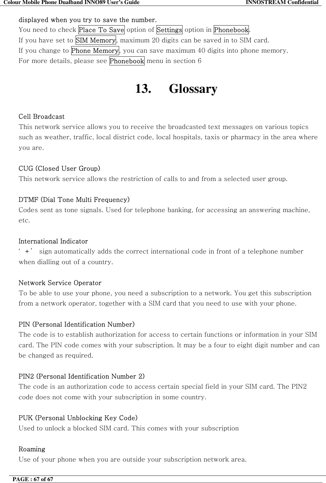 Colour Mobile Phone Dualband INNO89 User&rsquo;s Guide  INNOSTREAM Confidential PAGE : 67 of 67    displayed when you try to save the number. You need to check Place To Save option of Settings option in Phonebook.  If you have set to SIM Memory, maximum 20 digits can be saved in to SIM card. If you change to Phone Memory, you can save maximum 40 digits into phone memory. For more details, please see Phonebook menu in section 6  13. Glossary  Cell Broadcast This network service allows you to receive the broadcasted text messages on various topics such as weather, traffic, local district code, local hospitals, taxis or pharmacy in the area where you are.  CUG (Closed User Group) This network service allows the restriction of calls to and from a selected user group.  DTMF (Dial Tone Multi Frequency) Codes sent as tone signals. Used for telephone banking, for accessing an answering machine, etc.  International Indicator &lsquo;+&rsquo;  sign automatically adds the correct international code in front of a telephone number when dialling out of a country.   Network Service Operator To be able to use your phone, you need a subscription to a network. You get this subscription from a network operator, together with a SIM card that you need to use with your phone.  PIN (Personal Identification Number) The code is to establish authorization for access to certain functions or information in your SIM card. The PIN code comes with your subscription. It may be a four to eight digit number and can be changed as required.  PIN2 (Personal Identification Number 2) The code is an authorization code to access certain special field in your SIM card. The PIN2 code does not come with your subscription in some country.  PUK (Personal Unblocking Key Code) Used to unlock a blocked SIM card. This comes with your subscription  Roaming Use of your phone when you are outside your subscription network area.  