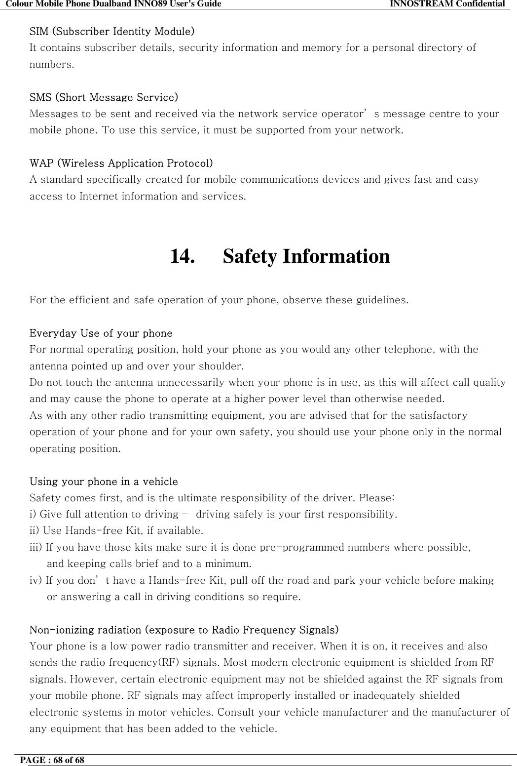 Colour Mobile Phone Dualband INNO89 User&rsquo;s Guide  INNOSTREAM Confidential PAGE : 68 of 68    SIM (Subscriber Identity Module) It contains subscriber details, security information and memory for a personal directory of numbers.   SMS (Short Message Service) Messages to be sent and received via the network service operator&rsquo; s message centre to your mobile phone. To use this service, it must be supported from your network.  WAP (Wireless Application Protocol) A standard specifically created for mobile communications devices and gives fast and easy access to Internet information and services.   14. Safety Information  For the efficient and safe operation of your phone, observe these guidelines.  Everyday Use of your phone For normal operating position, hold your phone as you would any other telephone, with the antenna pointed up and over your shoulder.  Do not touch the antenna unnecessarily when your phone is in use, as this will affect call quality and may cause the phone to operate at a higher power level than otherwise needed. As with any other radio transmitting equipment, you are advised that for the satisfactory operation of your phone and for your own safety, you should use your phone only in the normal operating position.  Using your phone in a vehicle Safety comes first, and is the ultimate responsibility of the driver. Please: i) Give full attention to driving &ndash;  driving safely is your first responsibility. ii) Use Hands-free Kit, if available. iii) If you have those kits make sure it is done pre-programmed numbers where possible,       and keeping calls brief and to a minimum. iv) If you don&rsquo; t have a Hands-free Kit, pull off the road and park your vehicle before making      or answering a call in driving conditions so require.  Non-ionizing radiation (exposure to Radio Frequency Signals) Your phone is a low power radio transmitter and receiver. When it is on, it receives and also sends the radio frequency(RF) signals. Most modern electronic equipment is shielded from RF signals. However, certain electronic equipment may not be shielded against the RF signals from your mobile phone. RF signals may affect improperly installed or inadequately shielded electronic systems in motor vehicles. Consult your vehicle manufacturer and the manufacturer of any equipment that has been added to the vehicle.   