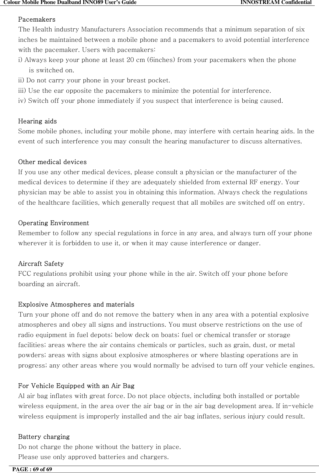 Colour Mobile Phone Dualband INNO89 User&rsquo;s Guide  INNOSTREAM Confidential PAGE : 69 of 69    Pacemakers The Health industry Manufacturers Association recommends that a minimum separation of six inches be maintained between a mobile phone and a pacemakers to avoid potential interference with the pacemaker. Users with pacemakers: i) Always keep your phone at least 20 cm (6inches) from your pacemakers when the phone      is switched on. ii) Do not carry your phone in your breast pocket. iii) Use the ear opposite the pacemakers to minimize the potential for interference. iv) Switch off your phone immediately if you suspect that interference is being caused.  Hearing aids  Some mobile phones, including your mobile phone, may interfere with certain hearing aids. In the event of such interference you may consult the hearing manufacturer to discuss alternatives.  Other medical devices If you use any other medical devices, please consult a physician or the manufacturer of the medical devices to determine if they are adequately shielded from external RF energy. Your physician may be able to assist you in obtaining this information. Always check the regulations of the healthcare facilities, which generally request that all mobiles are switched off on entry.  Operating Environment Remember to follow any special regulations in force in any area, and always turn off your phone wherever it is forbidden to use it, or when it may cause interference or danger.  Aircraft Safety FCC regulations prohibit using your phone while in the air. Switch off your phone before boarding an aircraft.  Explosive Atmospheres and materials Turn your phone off and do not remove the battery when in any area with a potential explosive atmospheres and obey all signs and instructions. You must observe restrictions on the use of radio equipment in fuel depots; below deck on boats; fuel or chemical transfer or storage facilities; areas where the air contains chemicals or particles, such as grain, dust, or metal powders; areas with signs about explosive atmospheres or where blasting operations are in progress; any other areas where you would normally be advised to turn off your vehicle engines.  For Vehicle Equipped with an Air Bag Al air bag inflates with great force. Do not place objects, including both installed or portable wireless equipment, in the area over the air bag or in the air bag development area. If in-vehicle wireless equipment is improperly installed and the air bag inflates, serious injury could result.  Battery charging Do not charge the phone without the battery in place. Please use only approved batteries and chargers. 
