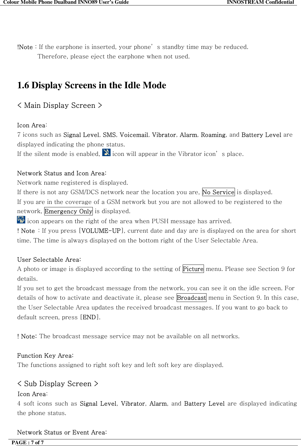 Colour Mobile Phone Dualband INNO89 User&rsquo;s Guide  INNOSTREAM Confidential PAGE : 7 of 7       !Note : If the earphone is inserted, your phone&rsquo; s standby time may be reduced. Therefore, please eject the earphone when not used.    1.6 Display Screens in the Idle Mode  < Main Display Screen >  Icon Area:   7 icons such as Signal Level, SMS, Voicemail, Vibrator, Alarm, Roaming, and Battery Level are displayed indicating the phone status. If the silent mode is enabled,   icon will appear in the Vibrator icon&rsquo; s place.  Network Status and Icon Area: Network name registered is displayed. If there is not any GSM/DCS network near the location you are, No Service is displayed. If you are in the coverage of a GSM network but you are not allowed to be registered to the network, Emergency Only is displayed.  icon appears on the right of the area when PUSH message has arrived. ! Note  : If you press [VOLUME-UP], current date and day are is displayed on the area for short time. The time is always displayed on the bottom right of the User Selectable Area.  User Selectable Area:  A photo or image is displayed according to the setting of Picture menu. Please see Section 9 for details. If you set to get the broadcast message from the network, you can see it on the idle screen. For details of how to activate and deactivate it, please see Broadcast menu in Section 9. In this case, the User Selectable Area updates the received broadcast messages. If you want to go back to default screen, press [END].  ! Note: The broadcast message service may not be available on all networks.  Function Key Area:  The functions assigned to right soft key and left soft key are displayed.  < Sub Display Screen > Icon Area:   4 soft icons such as Signal Level,  Vibrator,  Alarm, and Battery Level are displayed indicating the phone status.   Network Status or Event Area: 