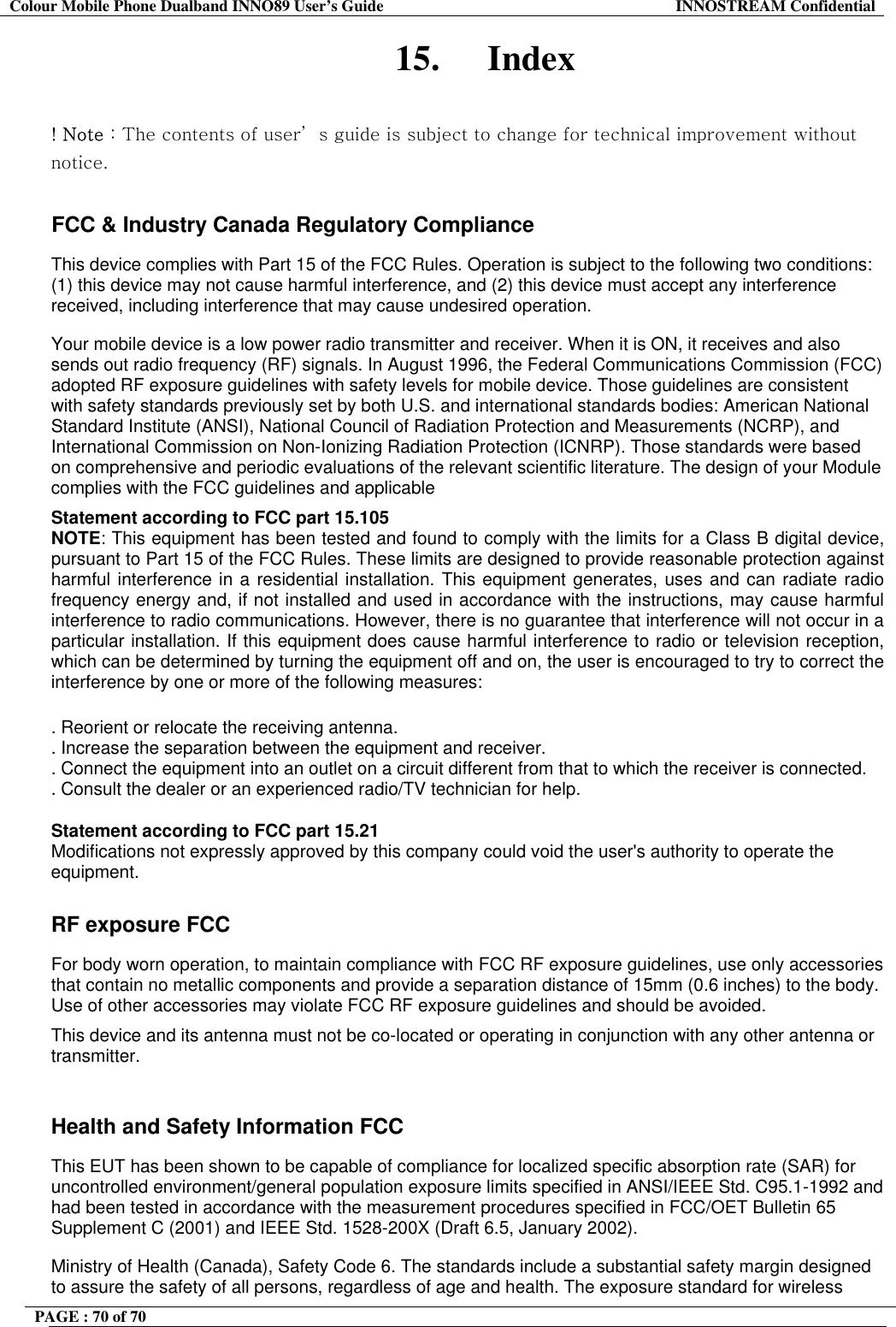 Colour Mobile Phone Dualband INNO89 User&rsquo;s Guide  INNOSTREAM Confidential PAGE : 70 of 70    15. Index  ! Note : The contents of user&rsquo; s guide is subject to change for technical improvement without notice. 󰚟FCC &amp; Industry Canada Regulatory Compliance  This device complies with Part 15 of the FCC Rules. Operation is subject to the following two conditions: (1) this device may not cause harmful interference, and (2) this device must accept any interference received, including interference that may cause undesired operation.  Your mobile device is a low power radio transmitter and receiver. When it is ON, it receives and also sends out radio frequency (RF) signals. In August 1996, the Federal Communications Commission (FCC) adopted RF exposure guidelines with safety levels for mobile device. Those guidelines are consistent with safety standards previously set by both U.S. and international standards bodies: American National Standard Institute (ANSI), National Council of Radiation Protection and Measurements (NCRP), and International Commission on Non-Ionizing Radiation Protection (ICNRP). Those standards were based on comprehensive and periodic evaluations of the relevant scientific literature. The design of your Module complies with the FCC guidelines and applicable  Statement according to FCC part 15.105 NOTE: This equipment has been tested and found to comply with the limits for a Class B digital device, pursuant to Part 15 of the FCC Rules. These limits are designed to provide reasonable protection against harmful interference in a residential installation. This equipment generates, uses and can radiate radio frequency energy and, if not installed and used in accordance with the instructions, may cause harmful interference to radio communications. However, there is no guarantee that interference will not occur in a particular installation. If this equipment does cause harmful interference to radio or television reception, which can be determined by turning the equipment off and on, the user is encouraged to try to correct the interference by one or more of the following measures:  . Reorient or relocate the receiving antenna. . Increase the separation between the equipment and receiver. . Connect the equipment into an outlet on a circuit different from that to which the receiver is connected. . Consult the dealer or an experienced radio/TV technician for help.  Statement according to FCC part 15.21 Modifications not expressly approved by this company could void the user's authority to operate the equipment.   RF exposure FCC For body worn operation, to maintain compliance with FCC RF exposure guidelines, use only accessories that contain no metallic components and provide a separation distance of 15mm (0.6 inches) to the body. Use of other accessories may violate FCC RF exposure guidelines and should be avoided. This device and its antenna must not be co-located or operating in conjunction with any other antenna or transmitter.  Health and Safety Information FCC This EUT has been shown to be capable of compliance for localized specific absorption rate (SAR) for uncontrolled environment/general population exposure limits specified in ANSI/IEEE Std. C95.1-1992 and had been tested in accordance with the measurement procedures specified in FCC/OET Bulletin 65 Supplement C (2001) and IEEE Std. 1528-200X (Draft 6.5, January 2002). Ministry of Health (Canada), Safety Code 6. The standards include a substantial safety margin designed to assure the safety of all persons, regardless of age and health. The exposure standard for wireless 