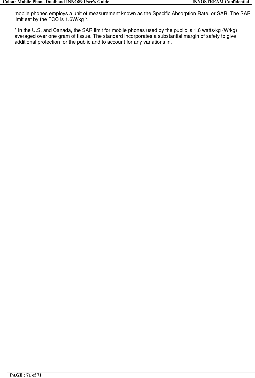 Colour Mobile Phone Dualband INNO89 User&rsquo;s Guide  INNOSTREAM Confidential PAGE : 71 of 71    mobile phones employs a unit of measurement known as the Specific Absorption Rate, or SAR. The SAR limit set by the FCC is 1.6W/kg *. * In the U.S. and Canada, the SAR limit for mobile phones used by the public is 1.6 watts/kg (W/kg) averaged over one gram of tissue. The standard incorporates a substantial margin of safety to give additional protection for the public and to account for any variations in. 