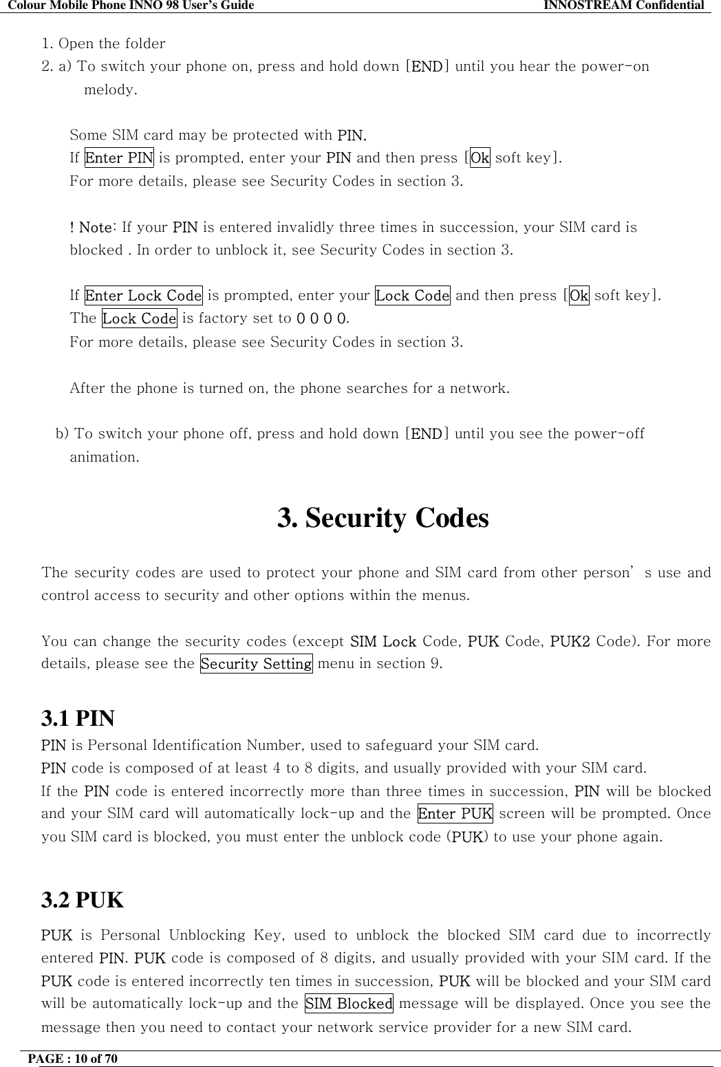 Colour Mobile Phone INNO 98 User&rsquo;s Guide  INNOSTREAM Confidential 1. Open the folder 2. a) To switch your phone on, press and hold down [END] until you hear the power-on  melody.  Some SIM card may be protected with PIN. If Enter PIN is prompted, enter your PIN and then press [Ok soft key]. For more details, please see Security Codes in section 3.  ! Note: If your PIN is entered invalidly three times in succession, your SIM card is  blocked . In order to unblock it, see Security Codes in section 3.  If Enter Lock Code is prompted, enter your Lock Code and then press [Ok soft key]. The Lock Code is factory set to 0 0 0 0. For more details, please see Security Codes in section 3.  After the phone is turned on, the phone searches for a network.  b) To switch your phone off, press and hold down [END] until you see the power-off animation.  3. Security Codes  The security codes are used to protect your phone and SIM card from other person&rsquo; s use and control access to security and other options within the menus.  You can change the security codes (except SIM Lock Code, PUK Code, PUK2 Code). For more details, please see the Security Setting menu in section 9.  3.1 PIN PIN is Personal Identification Number, used to safeguard your SIM card. PIN code is composed of at least 4 to 8 digits, and usually provided with your SIM card. If the PIN code is entered incorrectly more than three times in succession, PIN will be blocked and your SIM card will automatically lock-up and the Enter PUK screen will be prompted. Once you SIM card is blocked, you must enter the unblock code (PUK) to use your phone again.  3.2 PUK PUK is Personal Unblocking Key, used to unblock the blocked SIM card due to incorrectly entered PIN. PUK code is composed of 8 digits, and usually provided with your SIM card. If the PUK code is entered incorrectly ten times in succession, PUK will be blocked and your SIM card will be automatically lock-up and the SIM Blocked message will be displayed. Once you see the message then you need to contact your network service provider for a new SIM card. PAGE : 10 of 70    