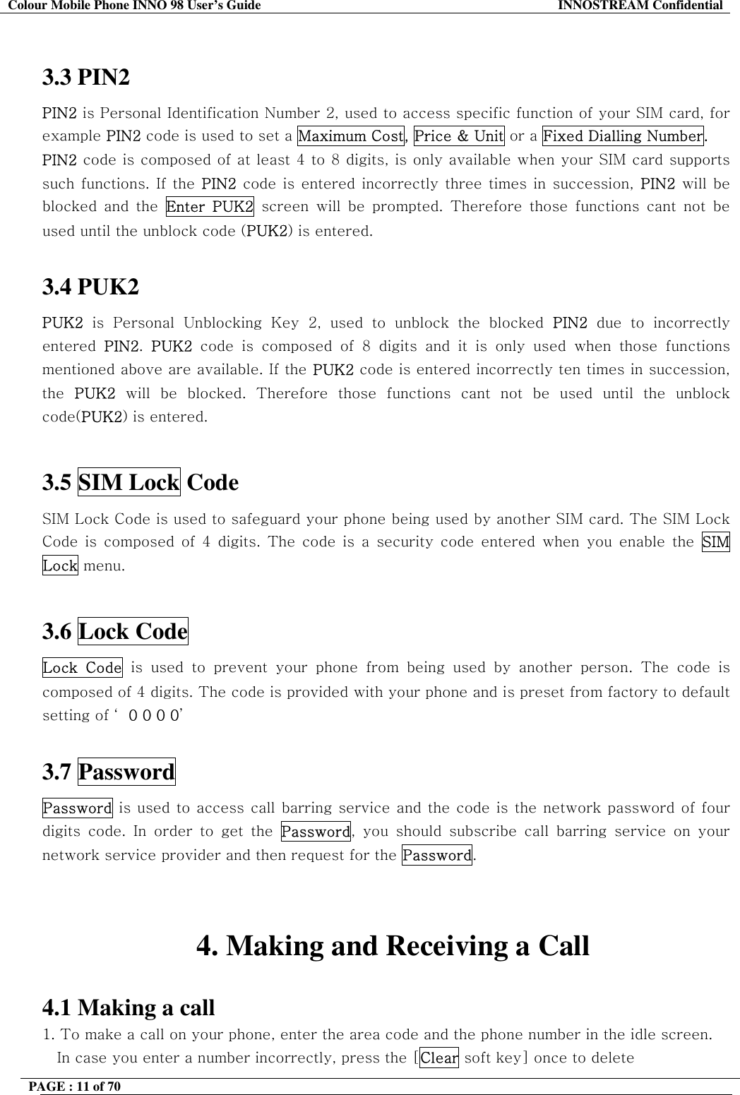 Colour Mobile Phone INNO 98 User&rsquo;s Guide  INNOSTREAM Confidential  3.3 PIN2  PIN2 is Personal Identification Number 2, used to access specific function of your SIM card, for example PIN2 code is used to set a Maximum Cost, Price &amp; Unit or a Fixed Dialling Number. PIN2 code is composed of at least 4 to 8 digits, is only available when your SIM card supports such functions. If the PIN2 code is entered incorrectly three times in succession, PIN2 will be blocked and the Enter PUK2 screen will be prompted. Therefore those functions cant not be used until the unblock code (PUK2) is entered.  3.4 PUK2  PUK2 is Personal Unblocking Key 2, used to unblock the blocked PIN2 due to incorrectly entered  PIN2.  PUK2 code is composed of 8 digits and it is only used when those functions mentioned above are available. If the PUK2 code is entered incorrectly ten times in succession, the  PUK2 will be blocked. Therefore those functions cant not be used until the unblock code(PUK2) is entered.  3.5 SIM Lock Code  SIM Lock Code is used to safeguard your phone being used by another SIM card. The SIM Lock Code is composed of 4 digits. The code is a security code entered when you enable the SIM Lock menu.   3.6 Lock Code  Lock Code is used to prevent your phone from being used by another person. The code is composed of 4 digits. The code is provided with your phone and is preset from factory to default setting of &lsquo; 0 0 0 0&rsquo;  3.7 Password Password is used to access call barring service and the code is the network password of four digits code. In order to get the Password, you should subscribe call barring service on your network service provider and then request for the Password.   4. Making and Receiving a Call  4.1 Making a call 1. To make a call on your phone, enter the area code and the phone number in the idle screen. In case you enter a number incorrectly, press the [Clear soft key] once to delete  PAGE : 11 of 70    