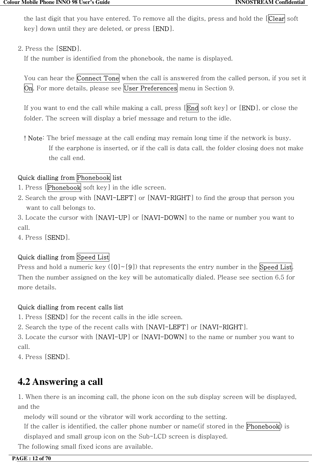Colour Mobile Phone INNO 98 User&rsquo;s Guide  INNOSTREAM Confidential the last digit that you have entered. To remove all the digits, press and hold the [Clear soft  key] down until they are deleted, or press [END].  2. Press the [SEND].  If the number is identified from the phonebook, the name is displayed.  You can hear the Connect Tone when the call is answered from the called person, if you set it On. For more details, please see User Preferences menu in Section 9.  If you want to end the call while making a call, press [End soft key] or [END], or close the folder. The screen will display a brief message and return to the idle.  ! Note: The brief message at the call ending may remain long time if the network is busy. If the earphone is inserted, or if the call is data call, the folder closing does not make the call end.  Quick dialling from Phonebook list 1. Press [Phonebook soft key] in the idle screen. 2. Search the group with [NAVI-LEFT] or [NAVI-RIGHT] to find the group that person you  want to call belongs to. 3. Locate the cursor with [NAVI-UP] or [NAVI-DOWN] to the name or number you want to call. 4. Press [SEND].  Quick dialling from Speed List Press and hold a numeric key ([0]~[9]) that represents the entry number in the Speed List. Then the number assigned on the key will be automatically dialed. Please see section 6.5 for more details.  Quick dialling from recent calls list 1. Press [SEND] for the recent calls in the idle screen. 2. Search the type of the recent calls with [NAVI-LEFT] or [NAVI-RIGHT]. 3. Locate the cursor with [NAVI-UP] or [NAVI-DOWN] to the name or number you want to call. 4. Press [SEND].  4.2 Answering a call 1. When there is an incoming call, the phone icon on the sub display screen will be displayed, and the   melody will sound or the vibrator will work according to the setting.     If the caller is identified, the caller phone number or name(if stored in the Phonebook) is displayed and small group icon on the Sub-LCD screen is displayed. The following small fixed icons are available. PAGE : 12 of 70    