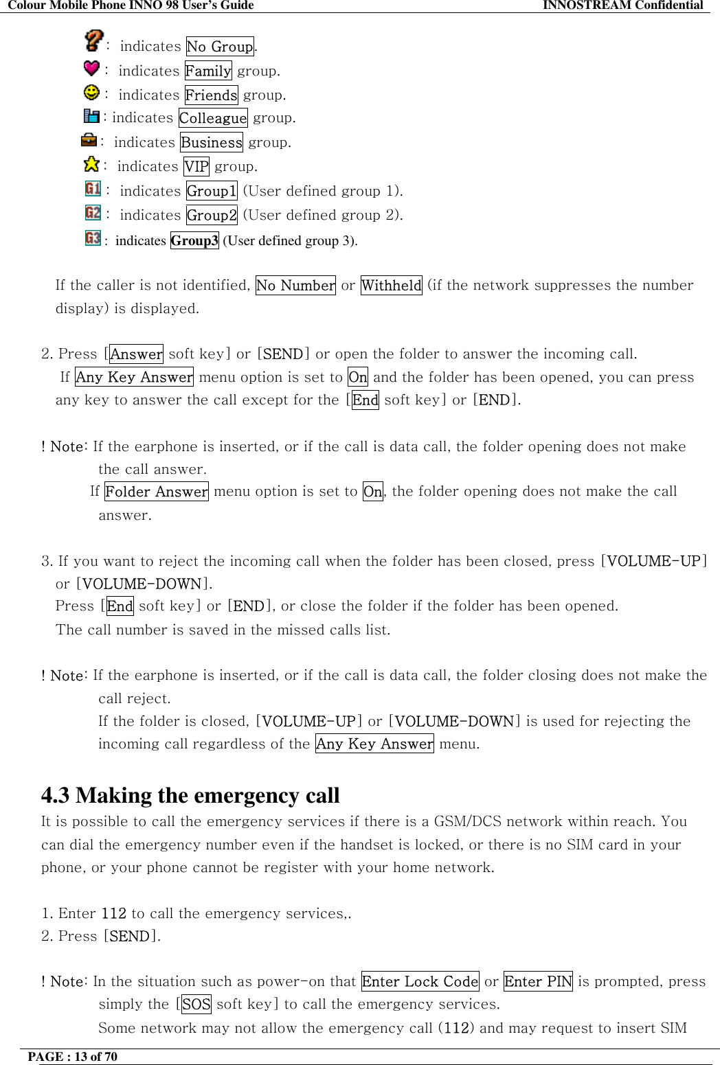 Colour Mobile Phone INNO 98 User&rsquo;s Guide  INNOSTREAM Confidential :  indicates No Group.             :  indicates Family group.             :  indicates Friends group.       : indicates Colleague group.  :  indicates Business group.            :  indicates VIP group.  :  indicates Group1 (User defined group 1).  :  indicates Group2 (User defined group 2).  :  indicates Group3 (User defined group 3).  If the caller is not identified, No Number or Withheld (if the network suppresses the number  display) is displayed.  2. Press [Answer soft key] or [SEND] or open the folder to answer the incoming call.     If Any Key Answer menu option is set to On and the folder has been opened, you can press any key to answer the call except for the [End soft key] or [END].  ! Note: If the earphone is inserted, or if the call is data call, the folder opening does not make the call answer.           If Folder Answer menu option is set to On, the folder opening does not make the call answer.  3. If you want to reject the incoming call when the folder has been closed, press [VOLUME-UP] or [VOLUME-DOWN]. Press [End soft key] or [END], or close the folder if the folder has been opened.    The call number is saved in the missed calls list.  ! Note: If the earphone is inserted, or if the call is data call, the folder closing does not make the call reject. If the folder is closed, [VOLUME-UP] or [VOLUME-DOWN] is used for rejecting the incoming call regardless of the Any Key Answer menu.  4.3 Making the emergency call It is possible to call the emergency services if there is a GSM/DCS network within reach. You can dial the emergency number even if the handset is locked, or there is no SIM card in your phone, or your phone cannot be register with your home network.  1. Enter 112 to call the emergency services,.  2. Press [SEND].  ! Note: In the situation such as power-on that Enter Lock Code or Enter PIN is prompted, press simply the [SOS soft key] to call the emergency services. Some network may not allow the emergency call (112) and may request to insert SIM  PAGE : 13 of 70    