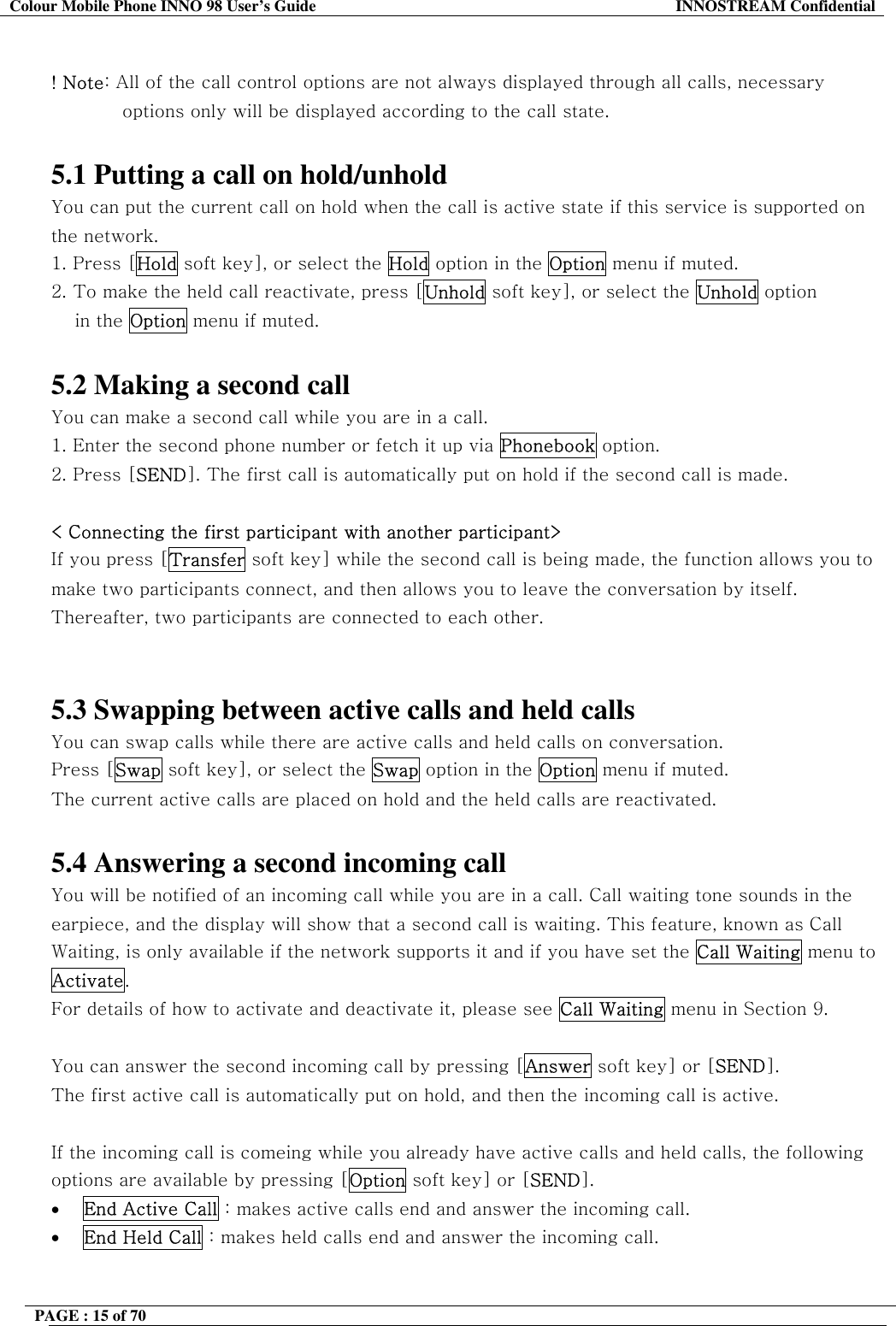 Colour Mobile Phone INNO 98 User&rsquo;s Guide  INNOSTREAM Confidential  ! Note: All of the call control options are not always displayed through all calls, necessary options only will be displayed according to the call state.  5.1 Putting a call on hold/unhold You can put the current call on hold when the call is active state if this service is supported on the network.  1. Press [Hold soft key], or select the Hold option in the Option menu if muted. 2. To make the held call reactivate, press [Unhold soft key], or select the Unhold option  in the Option menu if muted.   5.2 Making a second call You can make a second call while you are in a call.  1. Enter the second phone number or fetch it up via Phonebook option. 2. Press [SEND]. The first call is automatically put on hold if the second call is made.   < Connecting the first participant with another participant> If you press [Transfer soft key] while the second call is being made, the function allows you to make two participants connect, and then allows you to leave the conversation by itself. Thereafter, two participants are connected to each other.   5.3 Swapping between active calls and held calls You can swap calls while there are active calls and held calls on conversation.  Press [Swap soft key], or select the Swap option in the Option menu if muted. The current active calls are placed on hold and the held calls are reactivated.  5.4 Answering a second incoming call You will be notified of an incoming call while you are in a call. Call waiting tone sounds in the earpiece, and the display will show that a second call is waiting. This feature, known as Call Waiting, is only available if the network supports it and if you have set the Call Waiting menu to Activate.  For details of how to activate and deactivate it, please see Call Waiting menu in Section 9.  You can answer the second incoming call by pressing [Answer soft key] or [SEND]. The first active call is automatically put on hold, and then the incoming call is active.  If the incoming call is comeing while you already have active calls and held calls, the following options are available by pressing [Option soft key] or [SEND]. &bull;  End Active Call : makes active calls end and answer the incoming call. &bull;  End Held Call : makes held calls end and answer the incoming call.  PAGE : 15 of 70    